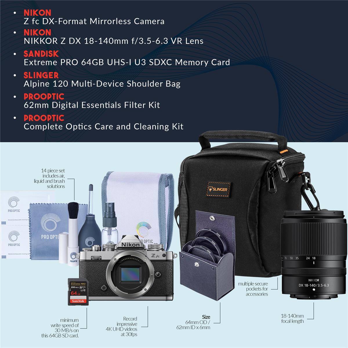 NIKON Z fc DX-Format Mirrorless Camera  
NIKON NIKKOR Z DX 18-140mm f/3.5-6.3 VR Lens  
SANDISK Extreme PRO 64GB UHS-I U3 SDXC Memory Card  
SLINGER Alpine 120 Multi-Device Shoulder Bag  
PROOPTIC 62mm Digital Essentials Filter Kit  
PROOPTIC Complete Optics Care and Cleaning Kit (14 piece set includes air, liquid and brush solutions)  

- Nikon Z fc  
- 18-140/3.5-6.3  
- 5-6.3  
- SanDisk Extreme PRO 64GB SD card (minimum write speed of 30 MB/s)  
- Record impressive 4K UHD videos at 30fps  
- Size: 64mm OD / 62mm ID x 6mm  
- 18-140mm focal length  
- multiple secure pockets for accessories