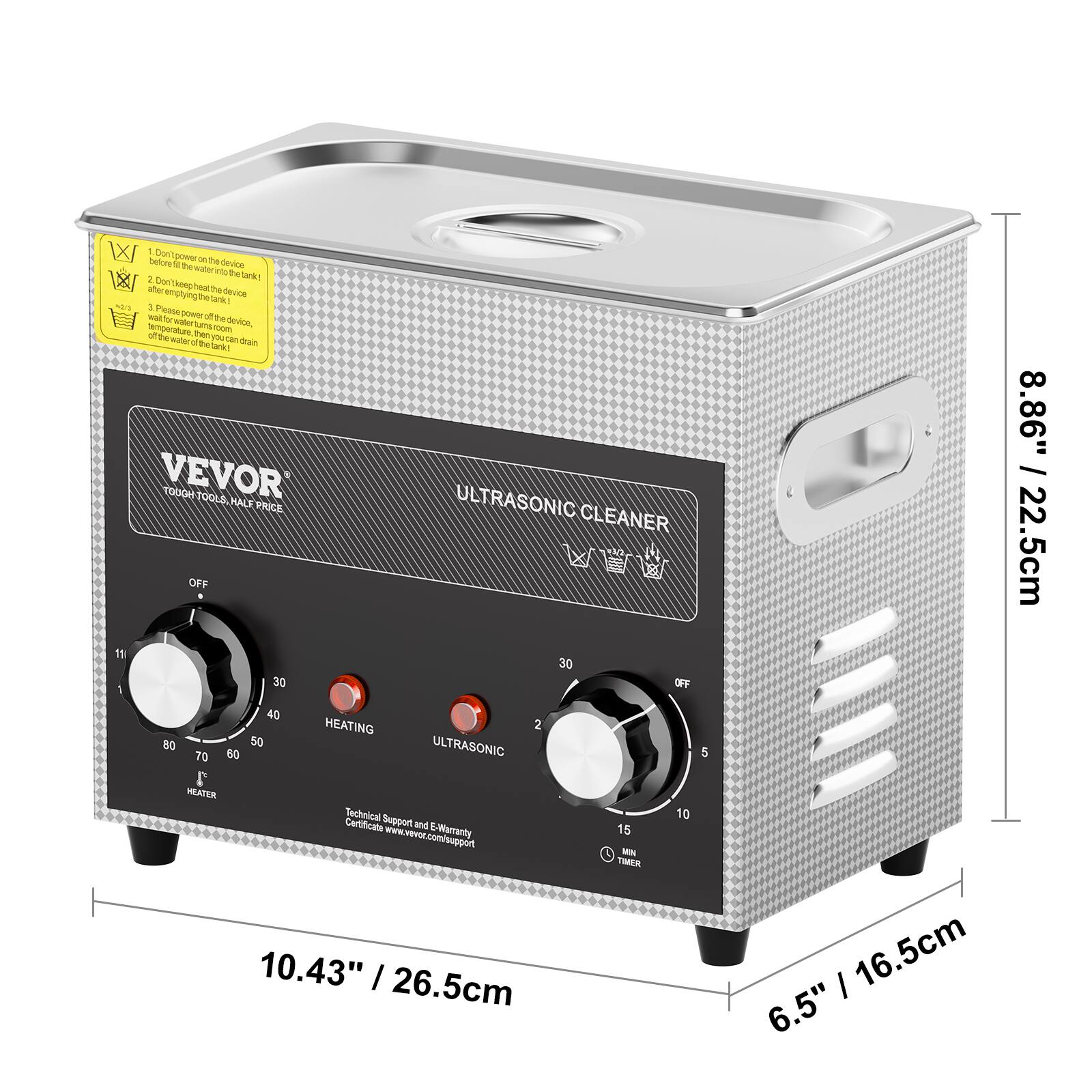 W 1 Don't fill on the device with water before using the tank. 2 Don't keep heat that the tank empty while using the device. 3 Please operate the device at room temperature, then turn on the tank. 4 The temperature of the water should be less than 40 degrees. 5 The tank should be full. VEVOR TOUGH TOOLS HALF PRICE ULTRASONIC CLEANER OFF 11 30 30 OFF 1 40 HEATING 2 80 50 ULTRASONIC 70 60 5 MEATER Technical Support and E-Warranty Certificate we offer: www.vevoc.com/support TIMER 10.43" / 26.5cm = 1 16.5cm 6.5" 8.86" / 22.5cm