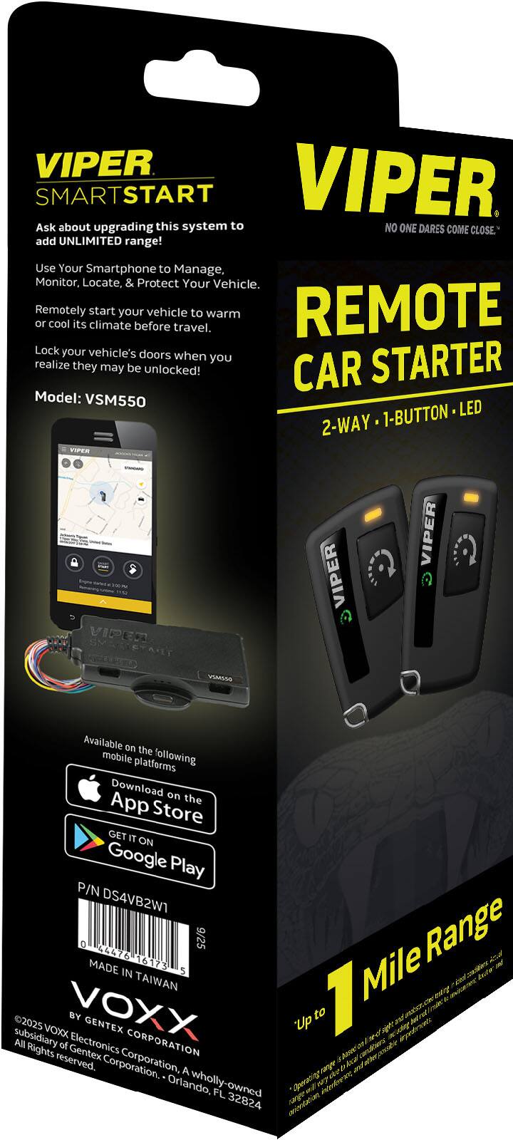 VIPER SMARTSTART  
Ask about upgrading this system to add UNLIMITED range!  
Use Your Smartphone to Manage, Monitor, Locate, & Protect Your Vehicle.  
Remotely start your vehicle to warm or cool its climate before travel.  
Lock your vehicle's doors when you realize they may be unlocked!  

Model: VSM550  
2-WAY • 1-BUTTON • LED  

Available on the following mobile platforms  
Download on the App Store  
GET IT ON Google Play  

P/N DS4VB2W1  
MADE IN TAIWAN  

VIPER  
NO ONE DARES COME CLOSE.  
REMOTE CAR STARTER  
2-WAY • 1-BUTTON • LED  

Up to 1 Mile Range  

BY VOXX  
GENTEX ELECTRONICS CORPORATION  
A wholly-owned subsidiary of Gentex Corporation.  
All rights reserved.  
Orlando, FL 32824  

P/N DS4VB2W1  
MADE IN TAIWAN  
0 44476 16173 9/25  
02025
