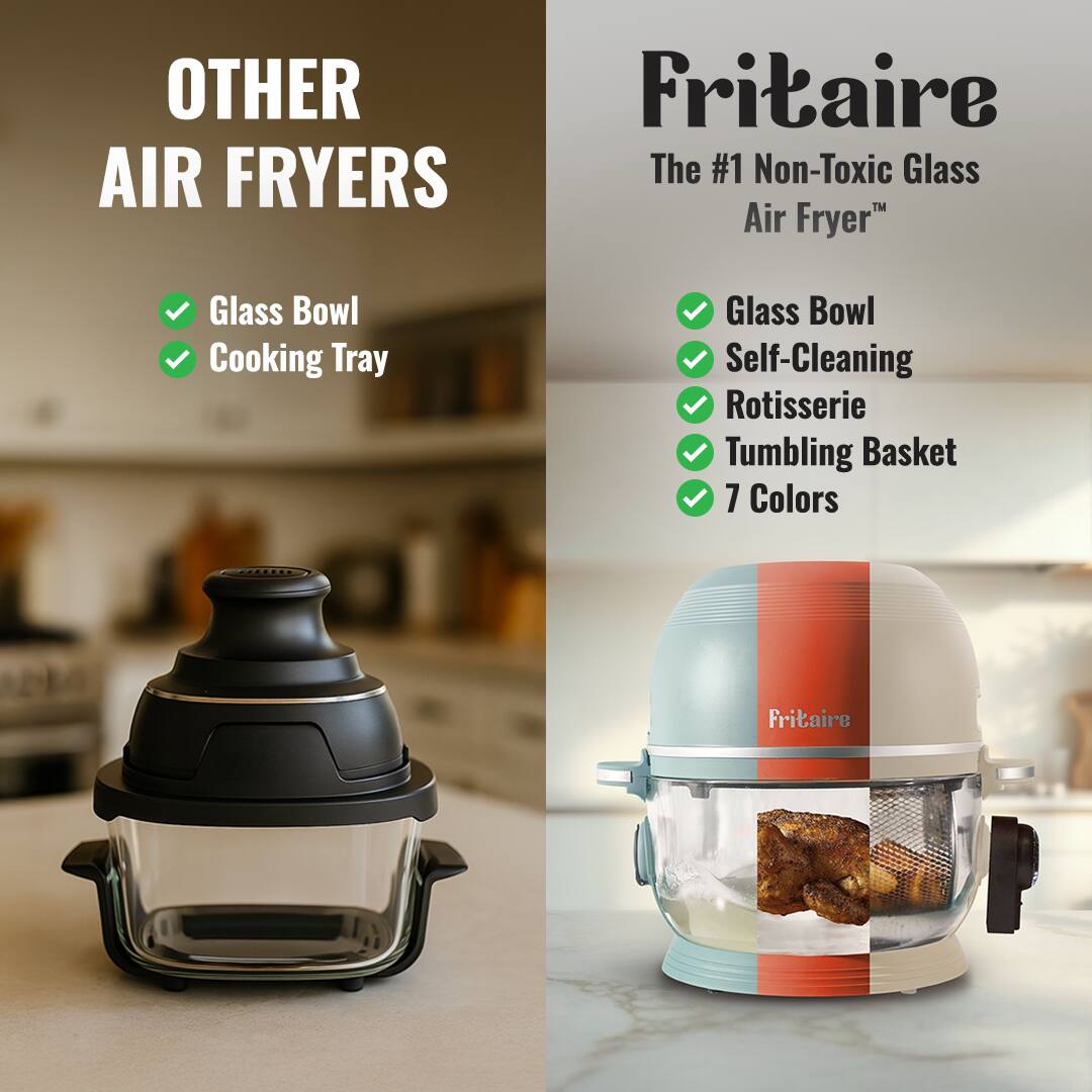 OTHER AIR FRYERS

Fritaire  
The #1 Non-Toxic Glass Air Fryer

- Glass Bowl
- Cooking Tray

Fritaire  
The #1 Non-Toxic Glass Air Fryer

- Glass Bowl
- Self-Cleaning
- Rotisserie
- Tumbling Basket
- 7 Colors
