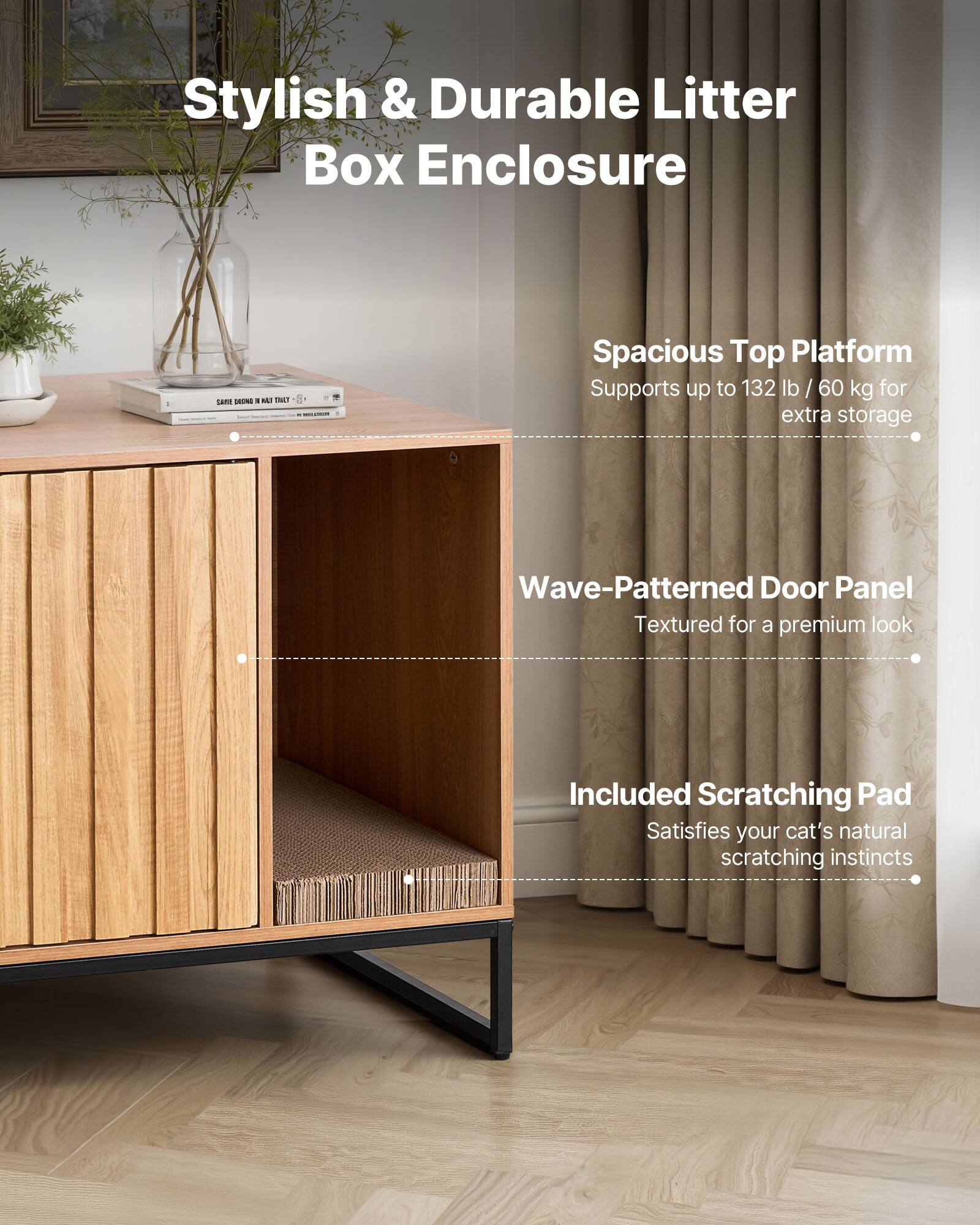 Stylish & Durable Litter Box Enclosure

- Spacious Top Platform
  - Supports up to 132 lb / 60 kg for extra storage

- Wave-Patterned Door Panel
  - Textured for a premium look

- Included Scratching Pad
  - Satisfies your cat's natural scratching instincts