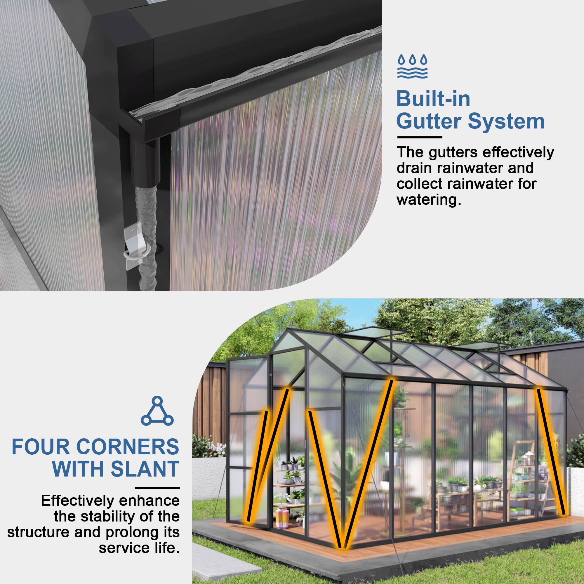 Built-in Gutter System  
The gutters effectively drain rainwater and collect rainwater for watering.  

FOUR CORNERS WITH SLANT  
Effectively enhance the stability of the structure and prolong its service life.