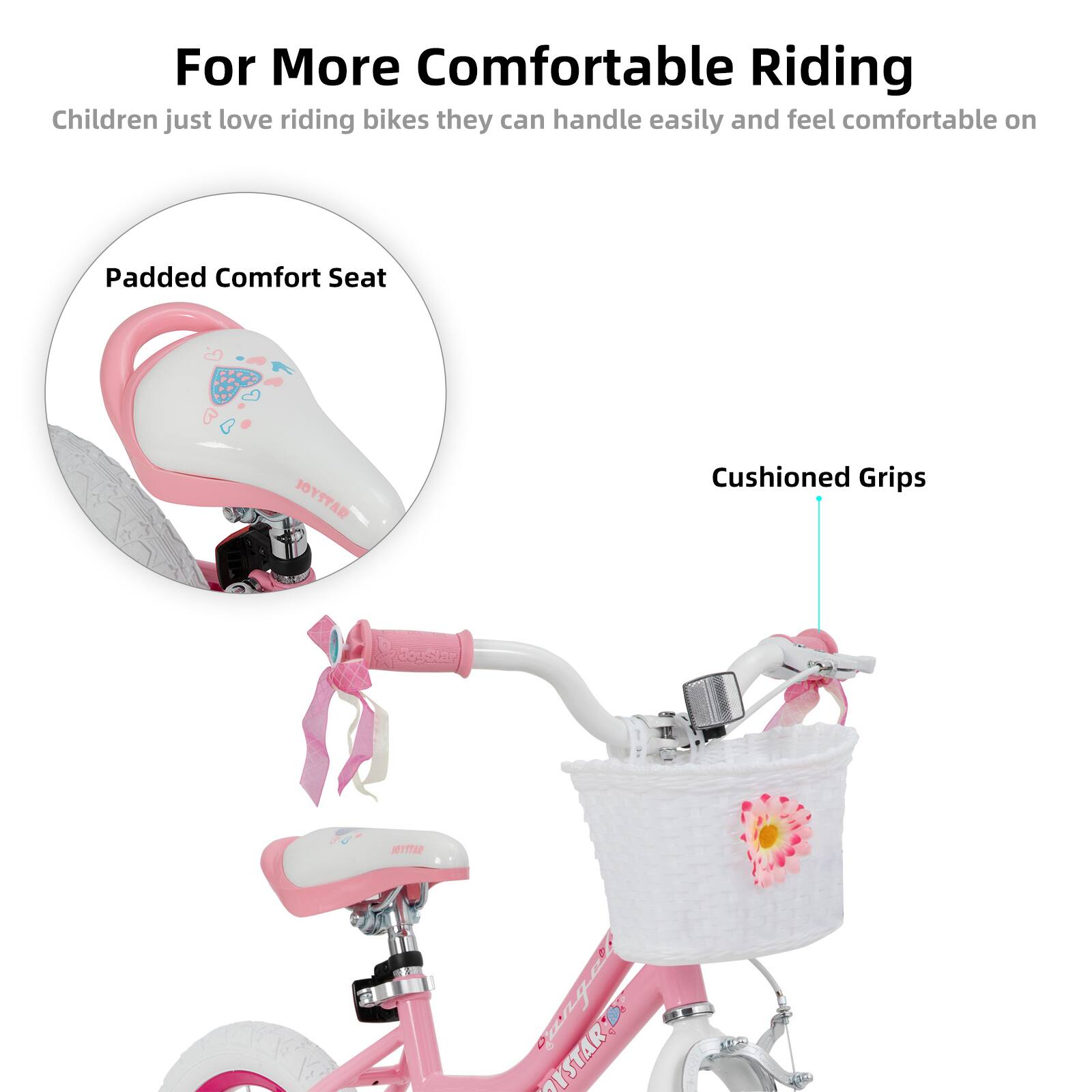 For More Comfortable Riding  
Children just love riding bikes they can handle easily and feel comfortable on  

Padded Comfort Seat  
Cushioned Grips