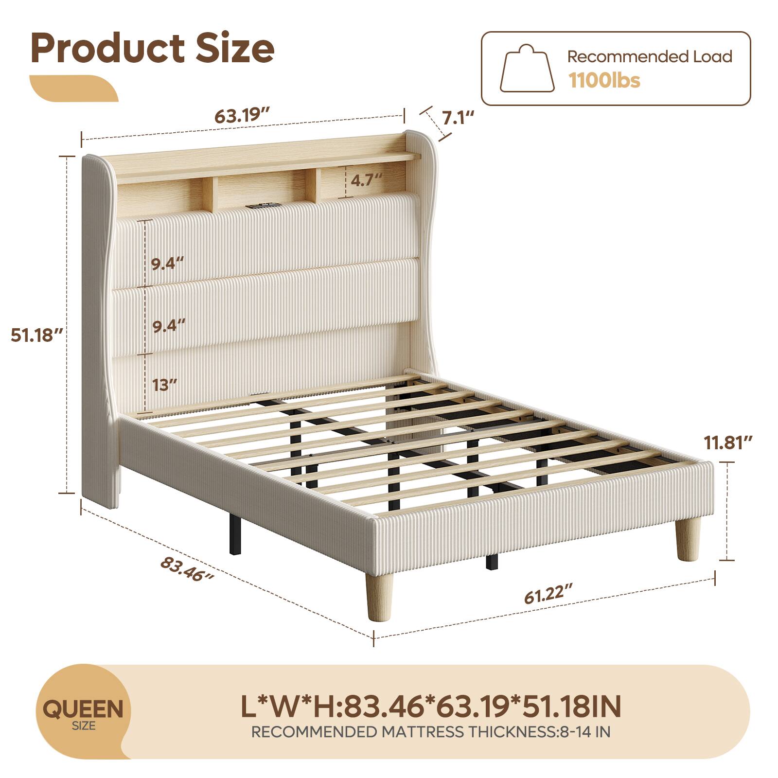 Product Size

- Length: 83.46"
- Width: 63.19"
- Height: 51.18"

Recommended Load: 1100lbs

QUEEN SIZE

L*W*H: 83.46*63.19*51.18IN

Recommended Mattress Thickness: 8-14 IN