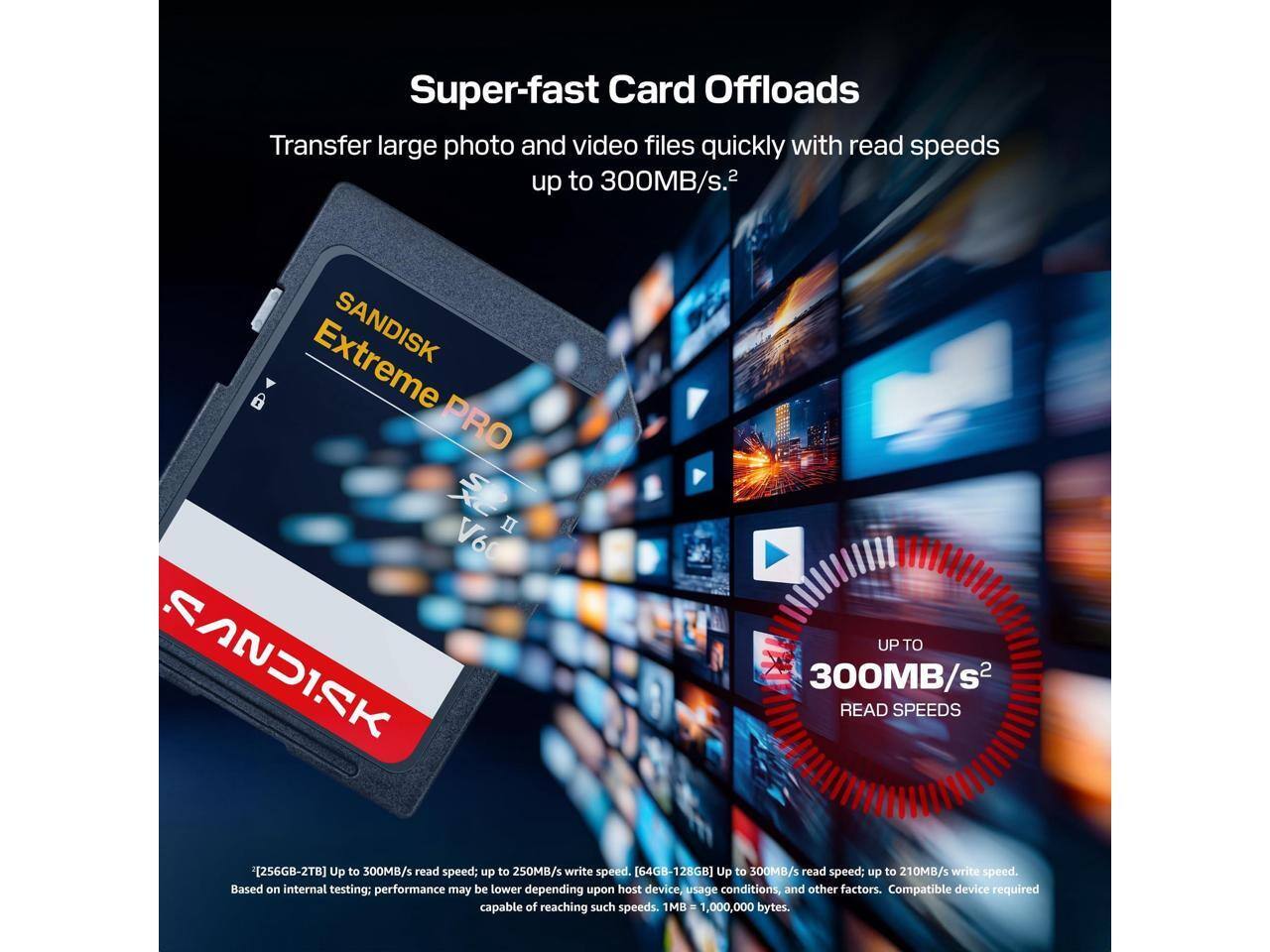 Super-fast Card Offloads  
Transfer large photo and video files quickly with read speeds up to 300MB/s.  

SANDISK PRO  
V60  
UP TO 300MB/s READ SPEEDS  

[256GB-2TB] Up to 300MB/s read speed; up to 250MB/s write speed.  
[64GB-128GB] Up to 300MB/s read speed; up to 210MB/s write speed.  
Based on internal testing; performance may be lower depending upon host device, usage conditions, and other factors.  
Compatible device required capable of reaching such speeds.  
1MB = 1,000,000 bytes.