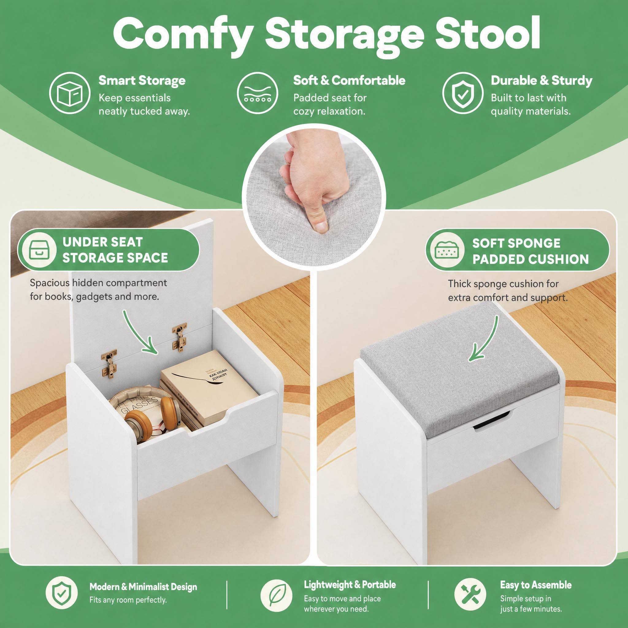Comfy Storage Stool

Smart Storage
Keep essentials neatly tucked away.

Soft & Comfortable
Padded seat for cozy relaxation.

Durable & Sturdy
Built to last with quality materials.

UNDER SEAT STORAGE SPACE
Spacious hidden compartment for books, gadgets and more.

SOFT SPONGE PADDED CUSHION
Thick sponge cushion for extra comfort and support.

Modern & Minimalist Design
Fits any room perfectly.

Lightweight & Portable
Easy to move and place wherever you need.

Easy to Assemble
Simple setup in just a few minutes.