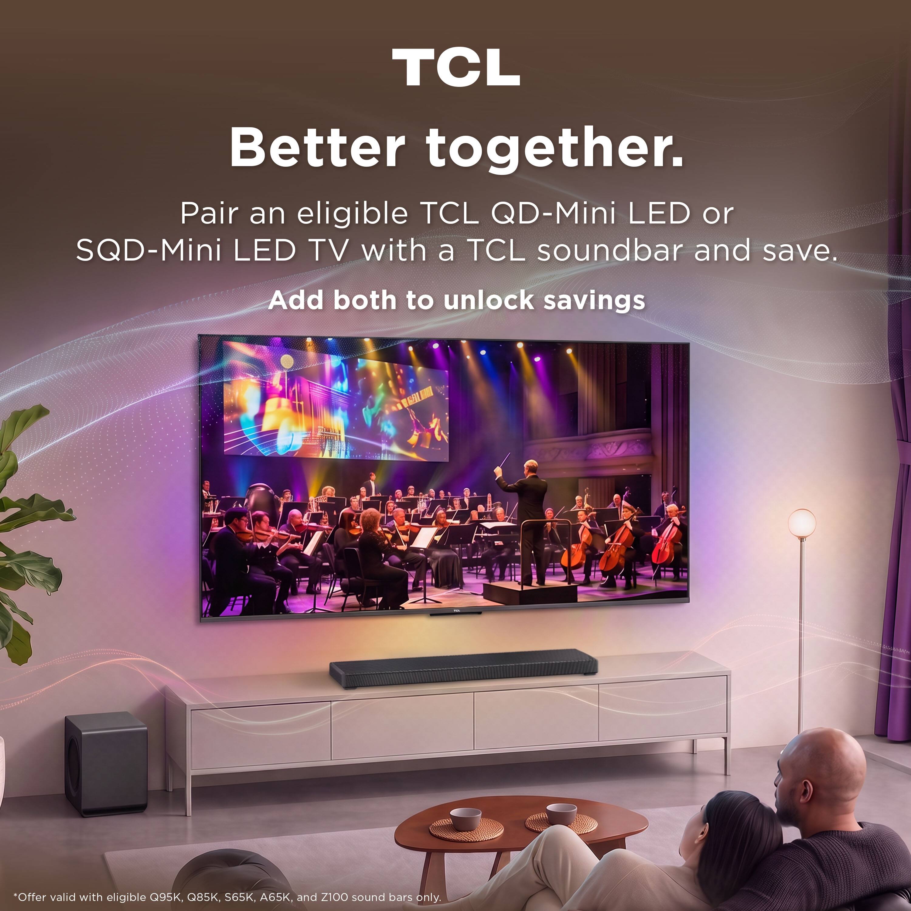TCL Better together. Pair an eligible TCL QD-Mini LED or SQD-Mini LED TV with a TCL soundbar and save. Add both to unlock savings

Offer valid with eligible Q95K, Q85K, S65K, A65K, and Z100 sound bars only.