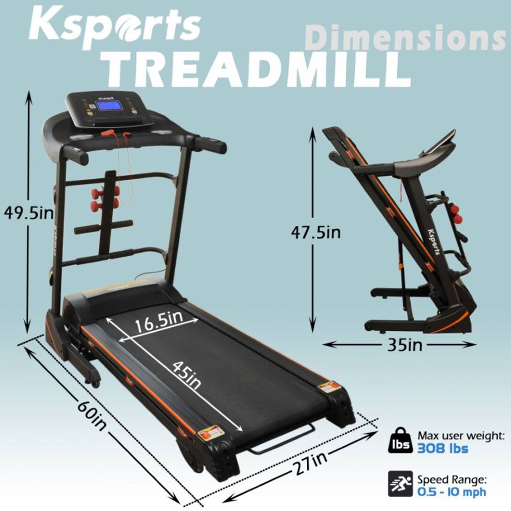 Ksports TREADMILL

Dimensions:
- Length: 60in
- Width: 45in
- Height: 49.5in
- Belt Width: 16.5in
- Folded Width: 35in
- Folded Height: 47.5in

Max user weight: 308 lbs

Speed Range: 0.5 - 10 mph