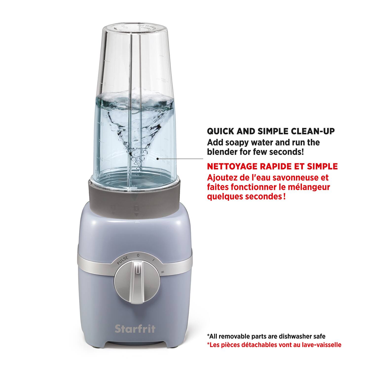 QUICK AND SIMPLE CLEAN-UP  
Add soapy water and run the blender for a few seconds!

NETTOYAGE RAPIDE ET SIMPLE  
Ajoutez de l'eau savonneuse et faites fonctionner le mélangeur quelques secondes!

*All removable parts are dishwasher safe  
*Les pièces détachables vont au lave-vaisselle