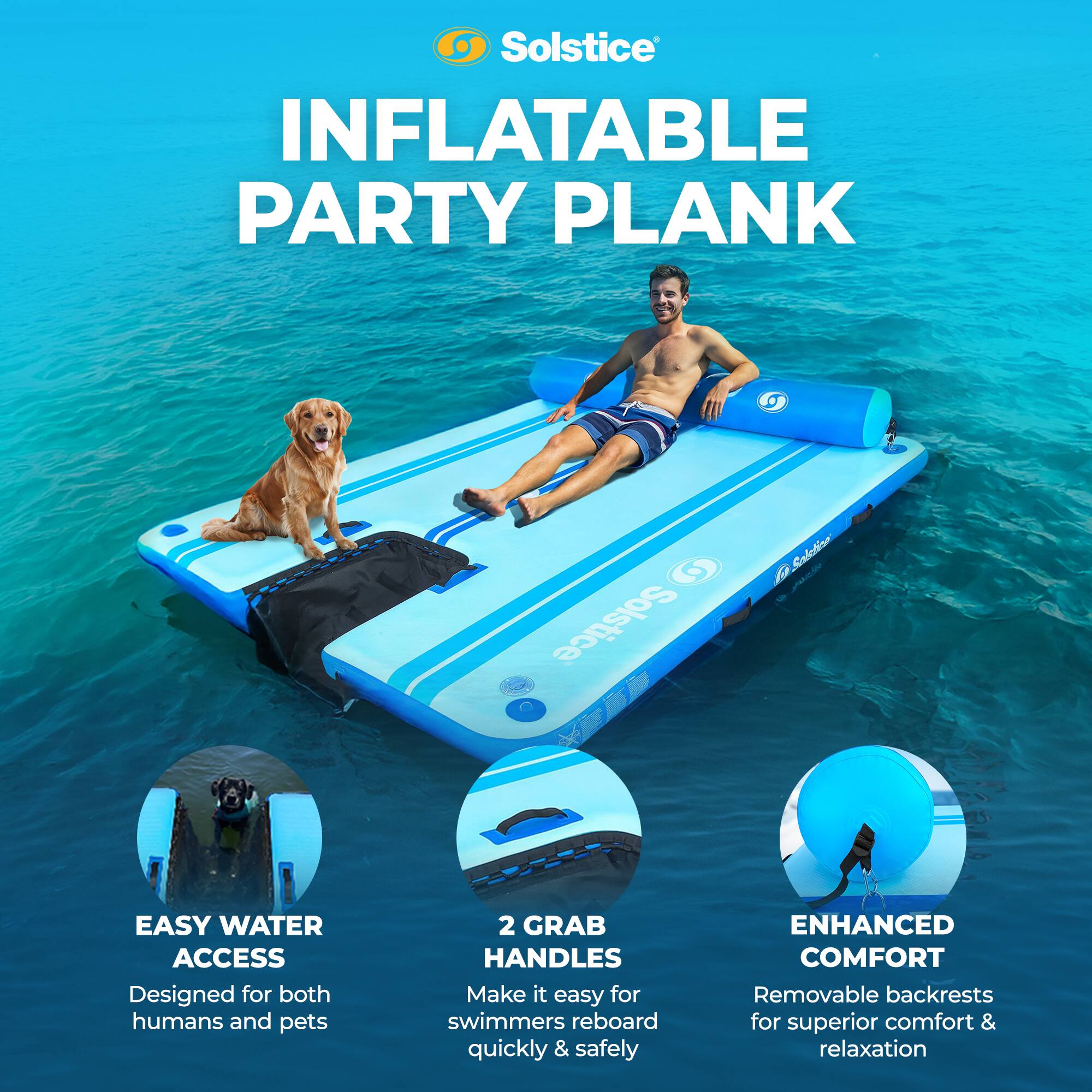 Solstice INFLATABLE PARTY PLANK

Solstice Sabatinn

EASY WATER ACCESS  
Designed for both humans and pets

2 GRAB HANDLES  
Make it easy for swimmers to reboard quickly & safely

ENHANCED COMFORT  
Removable backrests for superior comfort & relaxation