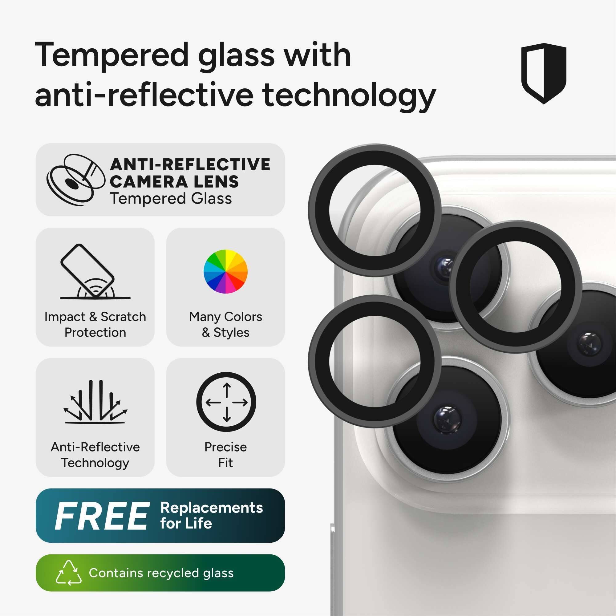 Tempered glass with anti-reflective technology

- ANTI-REFLECTIVE CAMERA LENS
- Tempered Glass
- Impact & Scratch Protection
- Many Colors & Styles
- Anti-Reflective Technology
- Precise Fit
- FREE Replacements for Life
- Contains recycled glass