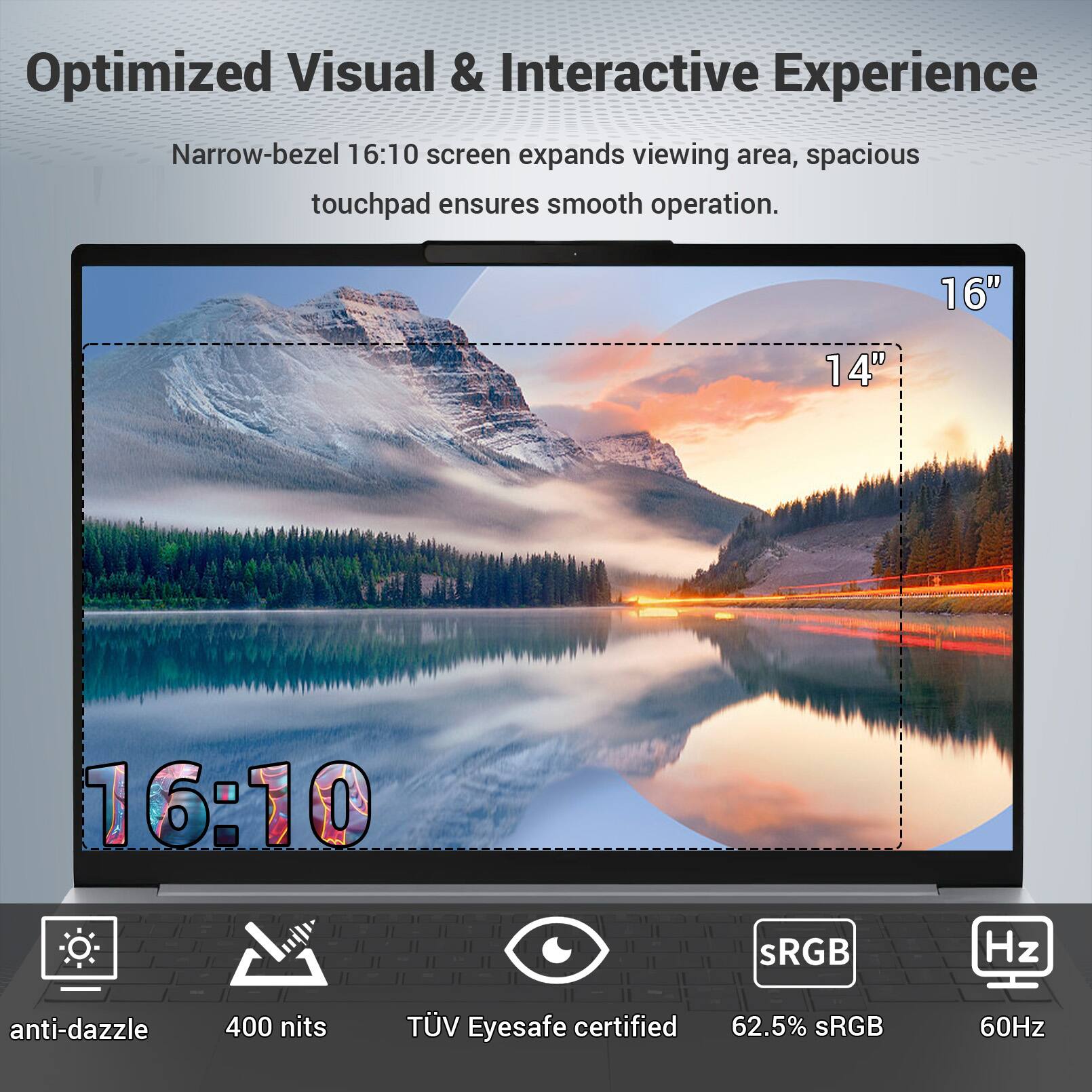 Optimized Visual & Interactive Experience

Narrow-bezel 16:10 screen expands viewing area, spacious touchpad ensures smooth operation.

16" 14" 16:10

anti-dazzle 400 nits

TÜV Eyesafe certified

62.5% sRGB

60Hz