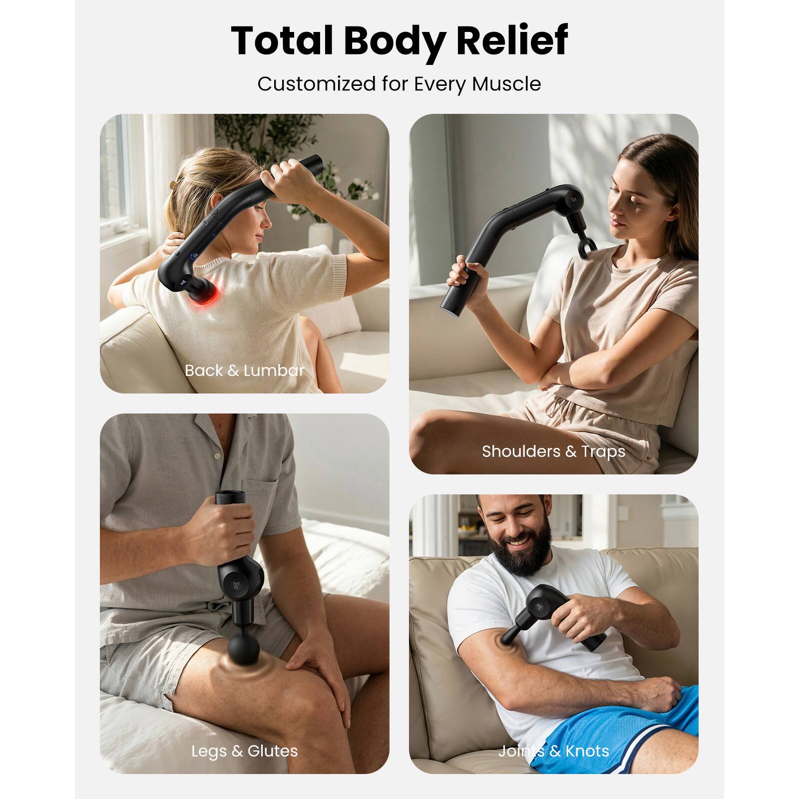 Total Body Relief  
Customized for Every Muscle  

- Back & Lumbar  
- Shoulders & Traps  
- Legs & Glutes  
- Joints & Knots
