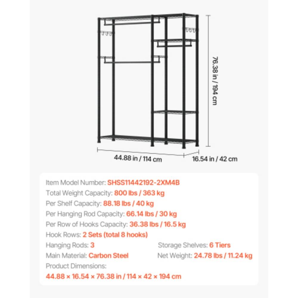 76.38 in / 194 cm  
44.88 in / 114 cm  
16.54 in / 42 cm  

Item Model Number: SHSS11442192-2XM4B  

Total Weight Capacity: 800 lbs / 363 kg  
Per Shelf Capacity: 88.18 lbs / 40 kg  
Per Hanging Rod Capacity: 66.14 lbs / 30 kg  
Per Row of Hooks Capacity: 36.38 lbs / 16.5 kg  

Hook Rows: 2 Sets (total 8 hooks)  
Hanging Rods: 3  
Storage Shelves: 6 Tiers  

Main Material: Carbon Steel  
Net Weight: 24.78 lbs / 11.24 kg  

Product Dimensions: 44.88 x 16.54 x 76.38 in / 114 x 42 x 194 cm