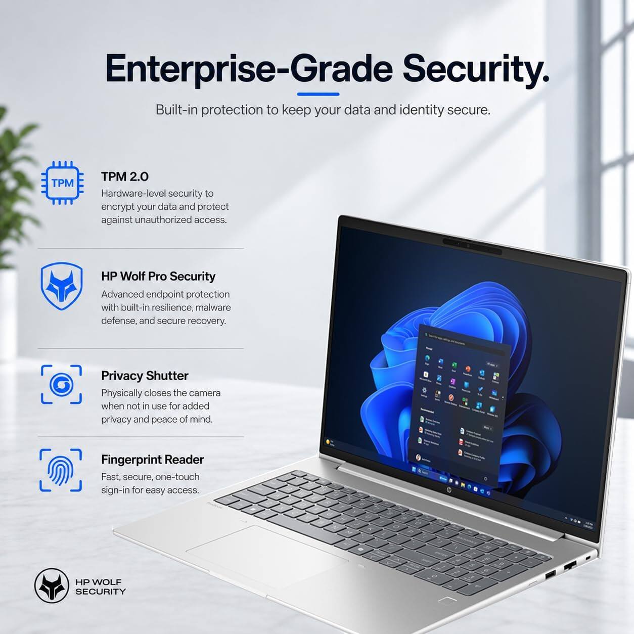 Enterprise-Grade Security.  
Built-in protection to keep your data and identity secure.

TPM 2.0  
Hardware-level security to encrypt your data and protect against unauthorized access.

HP Wolf Pro Security  
Advanced endpoint protection with built-in resilience, malware defense, and secure recovery.

Privacy Shutter  
Physically closes the camera when not in use for added privacy and peace of mind.

Fingerprint Reader  
Fast, secure, one-touch sign-in for easy access.

HP WOLF SECURITY