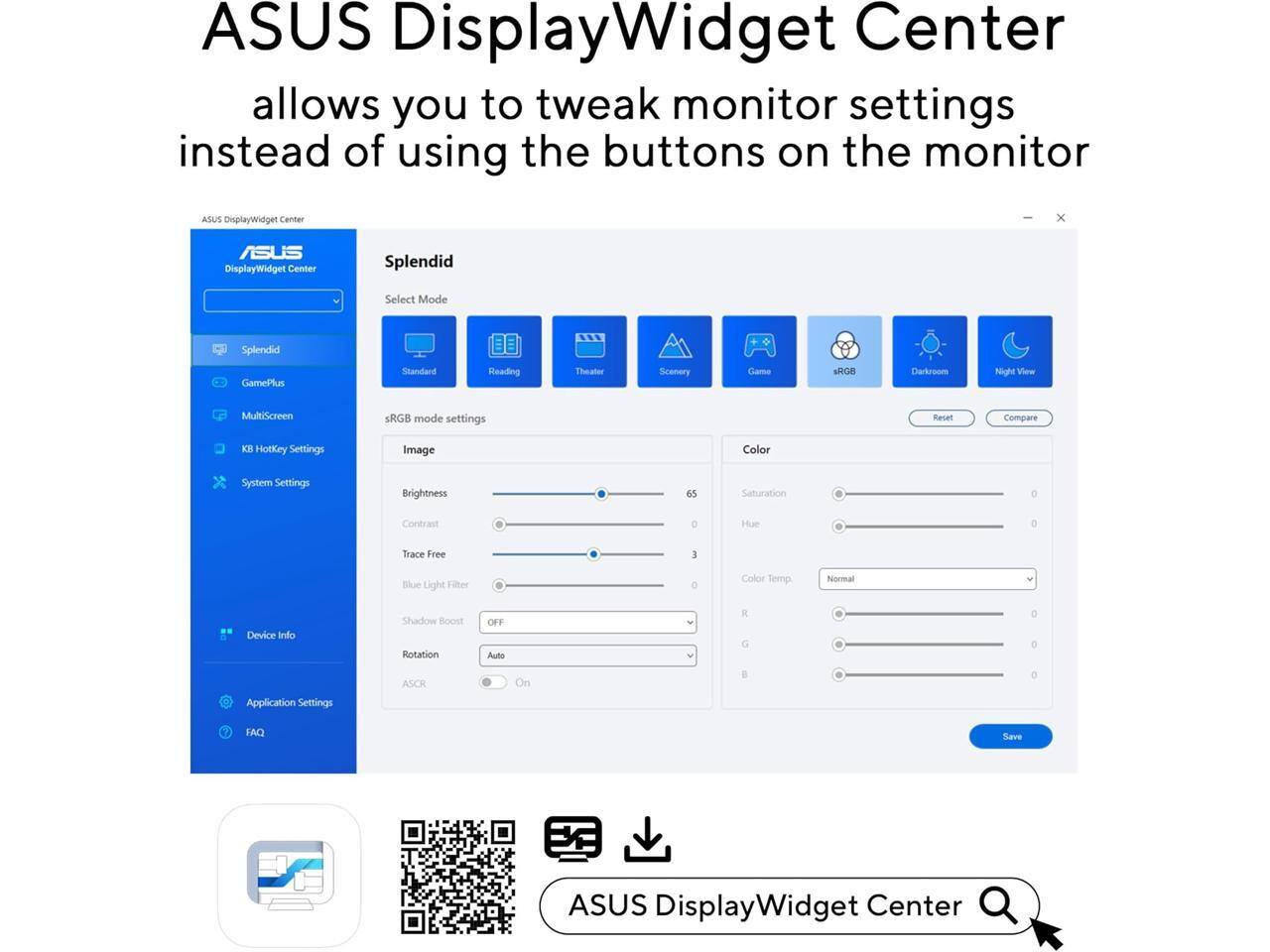 ASUS DisplayWidget Center allows you to tweak monitor settings instead of using the buttons on the monitor.

ASUS DisplayWidget Center

Splendid Select Mode
- Standard
- Reading
- Theater
- Scenery
- Game
- sRGB
- Darkroom
- Night View

Mode settings
- Brightness: 65
- Contrast: 0
- Trace Free: 3
- Blue Light Filter: 0
- Shadow Boost: OFF
- Rotation: Auto
- ASCR: On

Color
- Saturation: 0
- Hue: 0
- Color Temp: Normal (R, G, B: 0)

System Settings
- Device Info
- Application Settings
- FAQ

Save

ASUS DisplayWidget Center