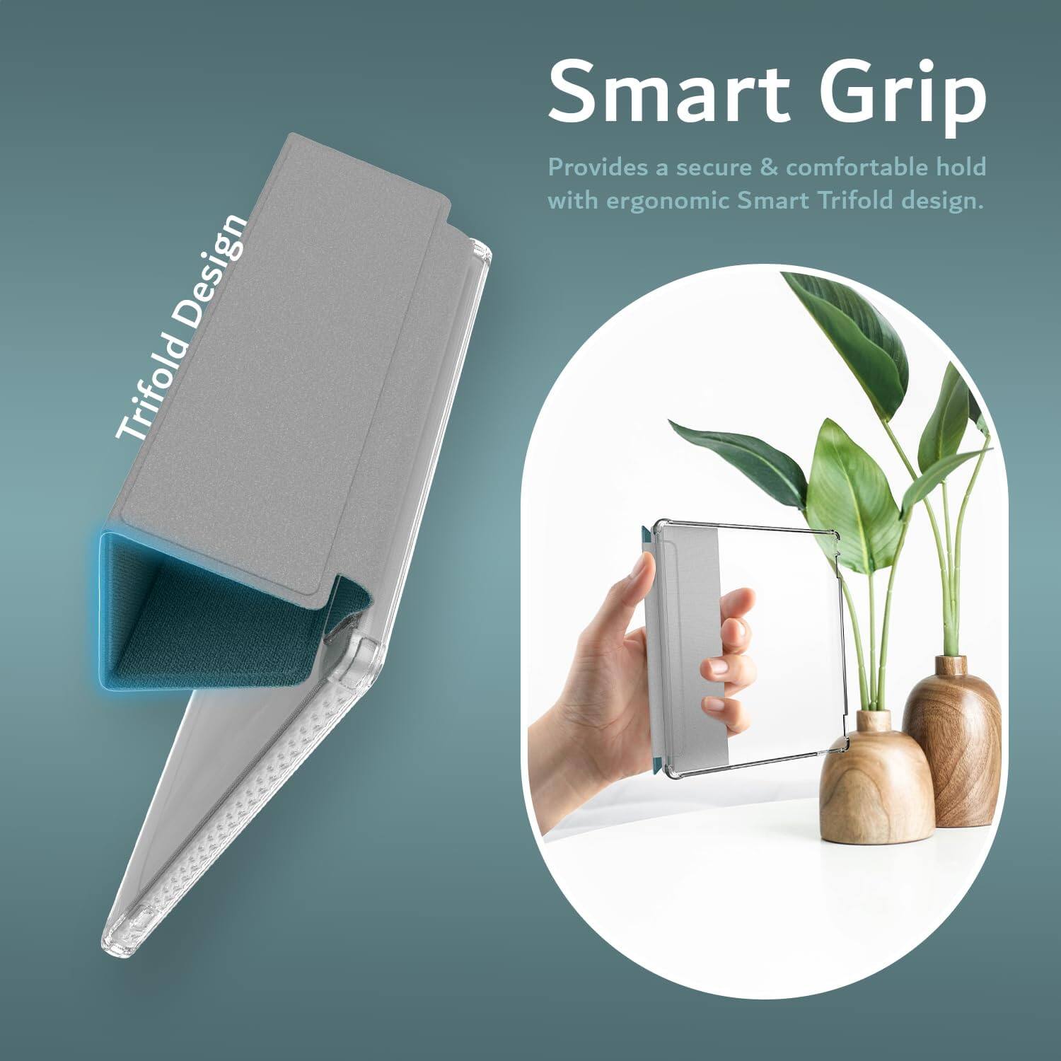 Smart Grip  
Provides a secure & comfortable hold with ergonomic Smart Trifold design.