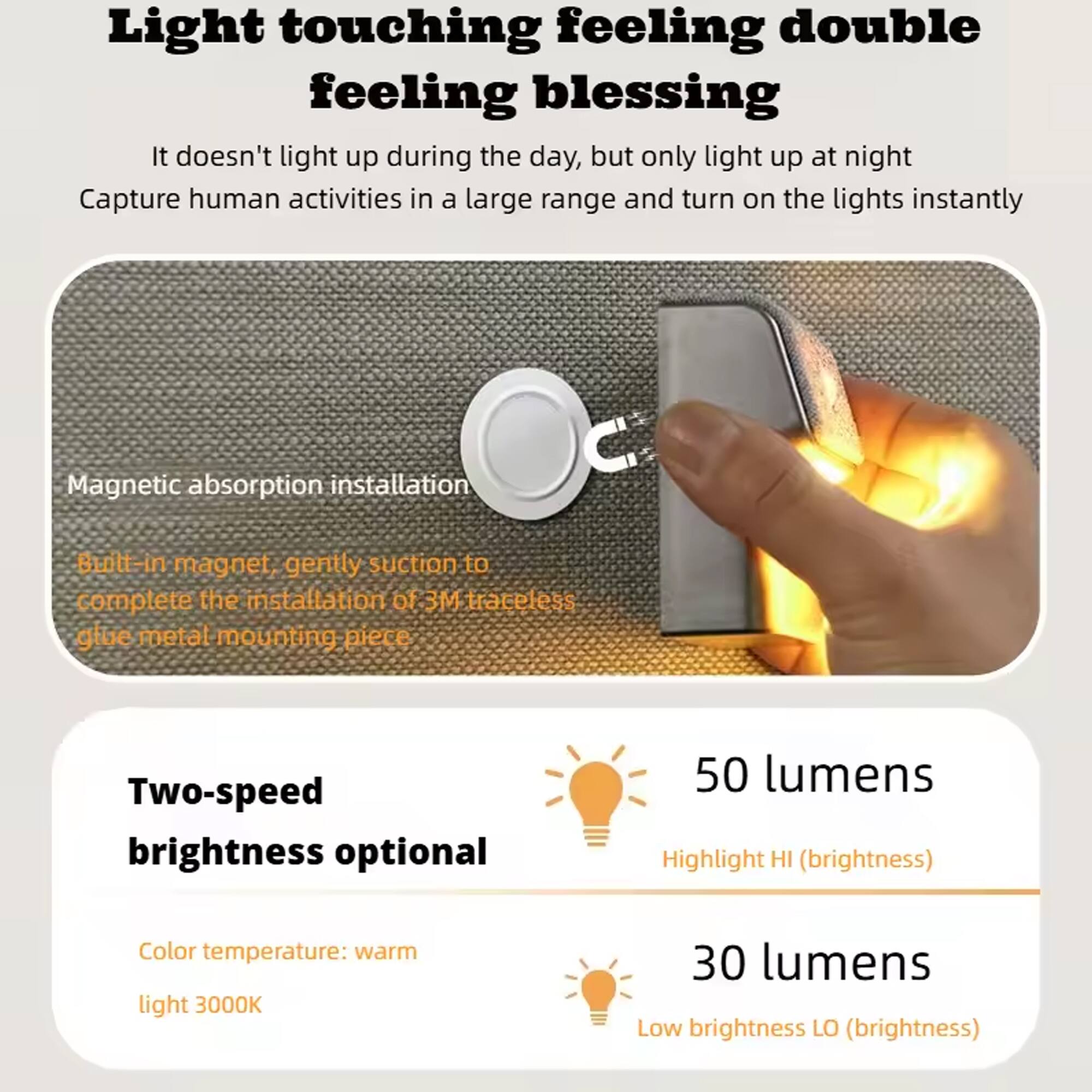 Light touching feeling double feeling blessing  
It doesn't light up during the day, but only light up at night  
Capture human activities in a large range and turn on the lights instantly  

Magnetic absorption installation  
Built-in magnet, gently suction to complete the installation of 3M traceless glue metal mounting piece  

Two-speed brightness optional  
50 lumens  
Highlight HI (brightness)  
Color temperature: warm light 3000K  
30 lumens  
Low brightness LO (brightness)