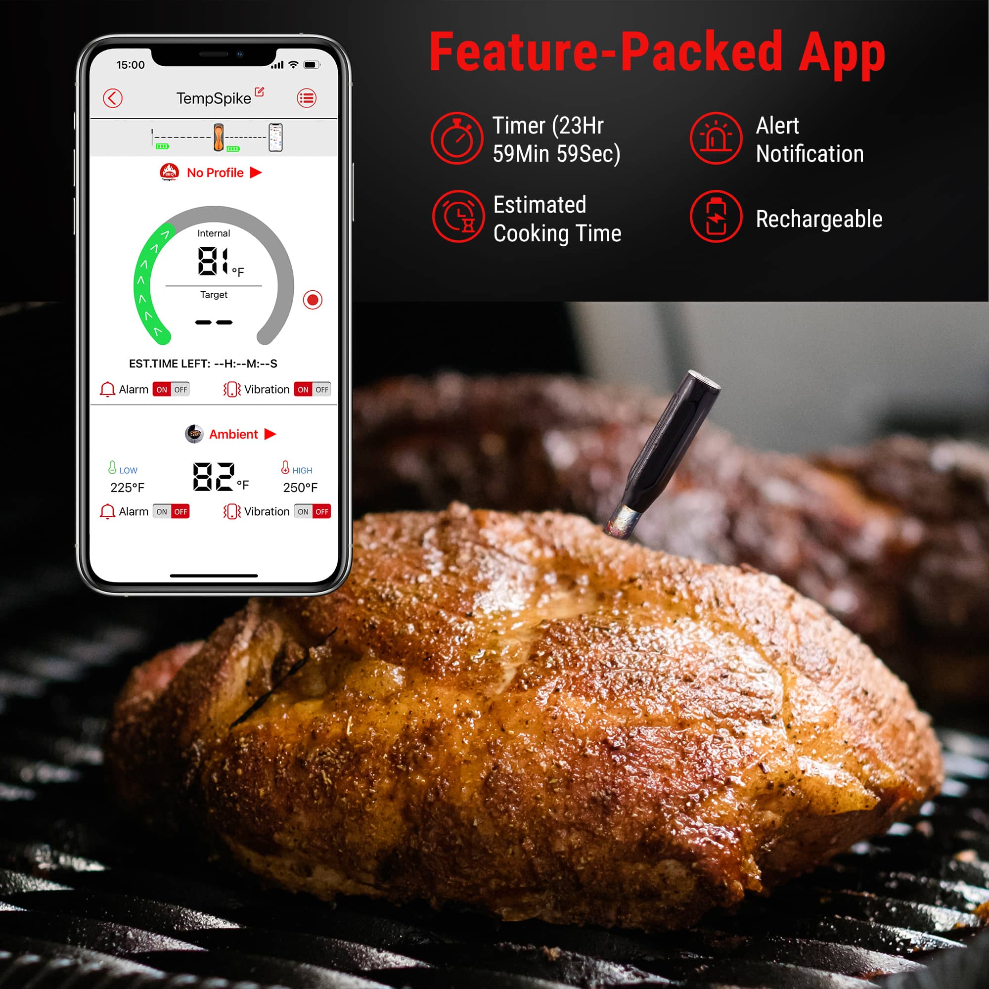 Feature-Packed App:
* Timer (23H 59Min 59Sec)
* Alert Notification
* Estimated Cooking Time
* Rechargeable
* Target EST. TIME LEFT: --H:--M:--S
* Alarm On/Off
* Vibration On/Off
* Ambient Temperature (0 LOW, 225F 82 *F, 250"F)
* Alarm On/Off
* Vibration On/Off