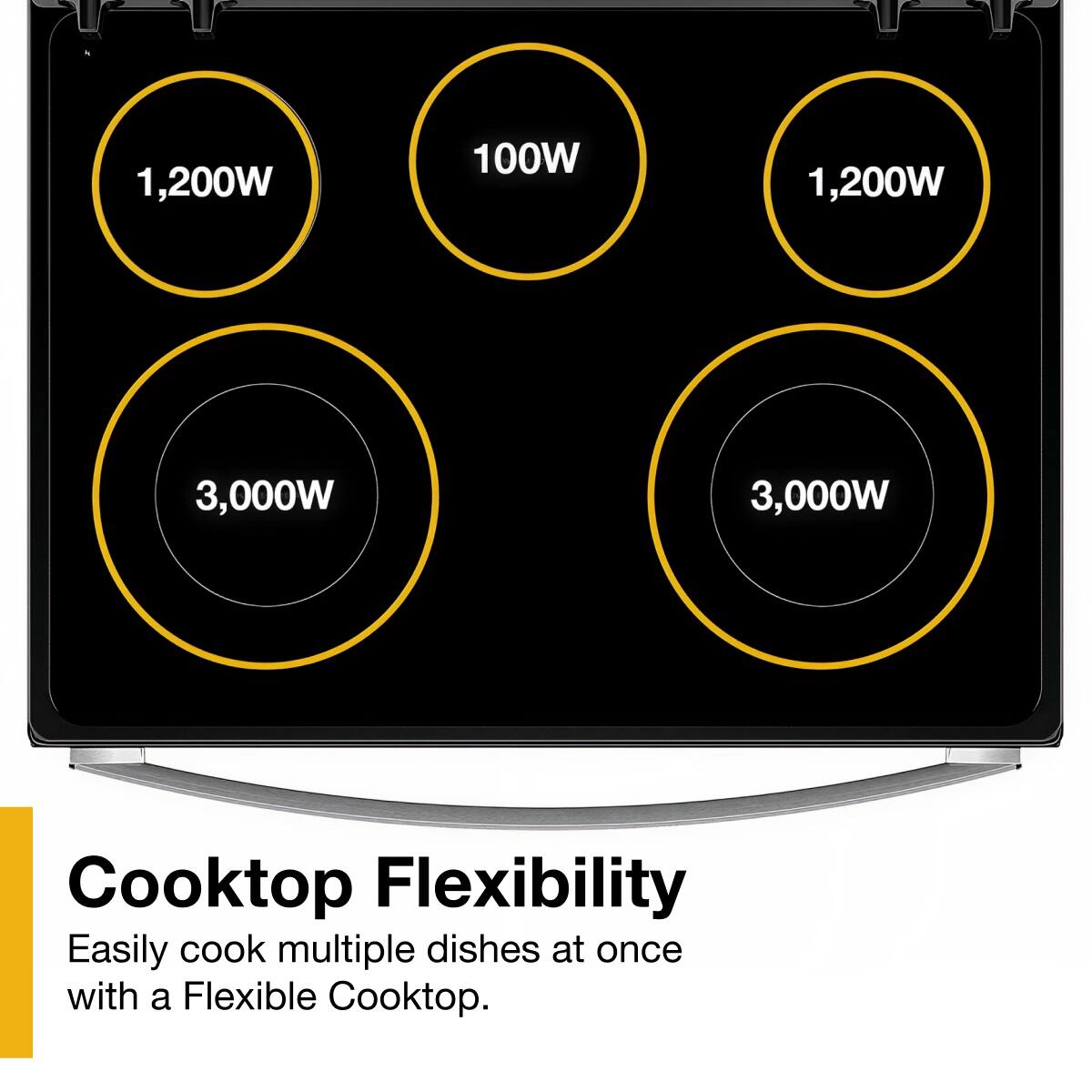 1,200W  
100W  
1,200W  
3,000W  
3,000W  

Cooktop Flexibility  
Easily cook multiple dishes at once with a Flexible Cooktop.