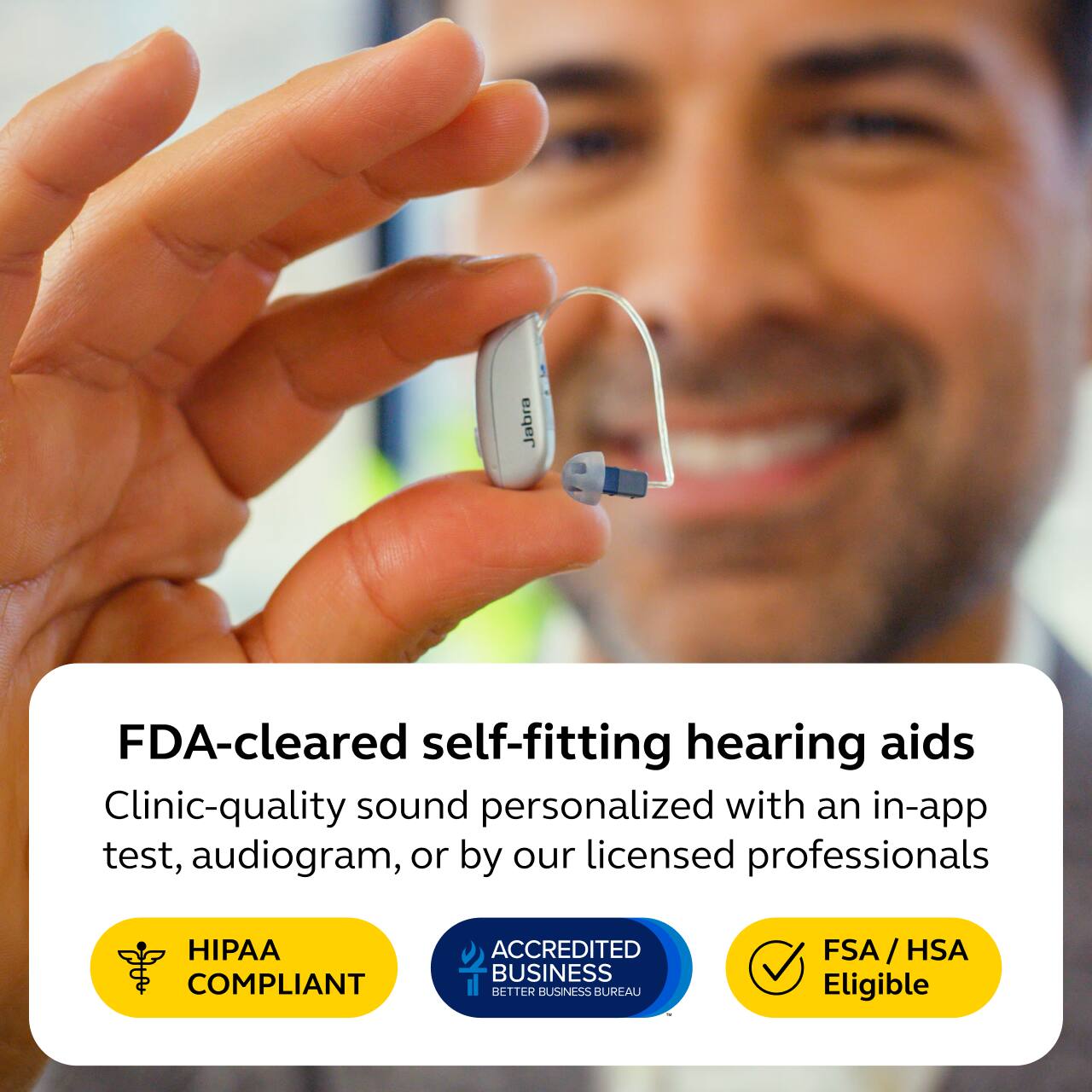 Jabra

FDA-cleared self-fitting hearing aids  
Clinic-quality sound personalized with an in-app test, audiogram, or by our licensed professionals

HIPAA COMPLIANT  
ACCREDITED BUSINESS BETTER BUSINESS BUREAU  
FSA/HSA Eligible