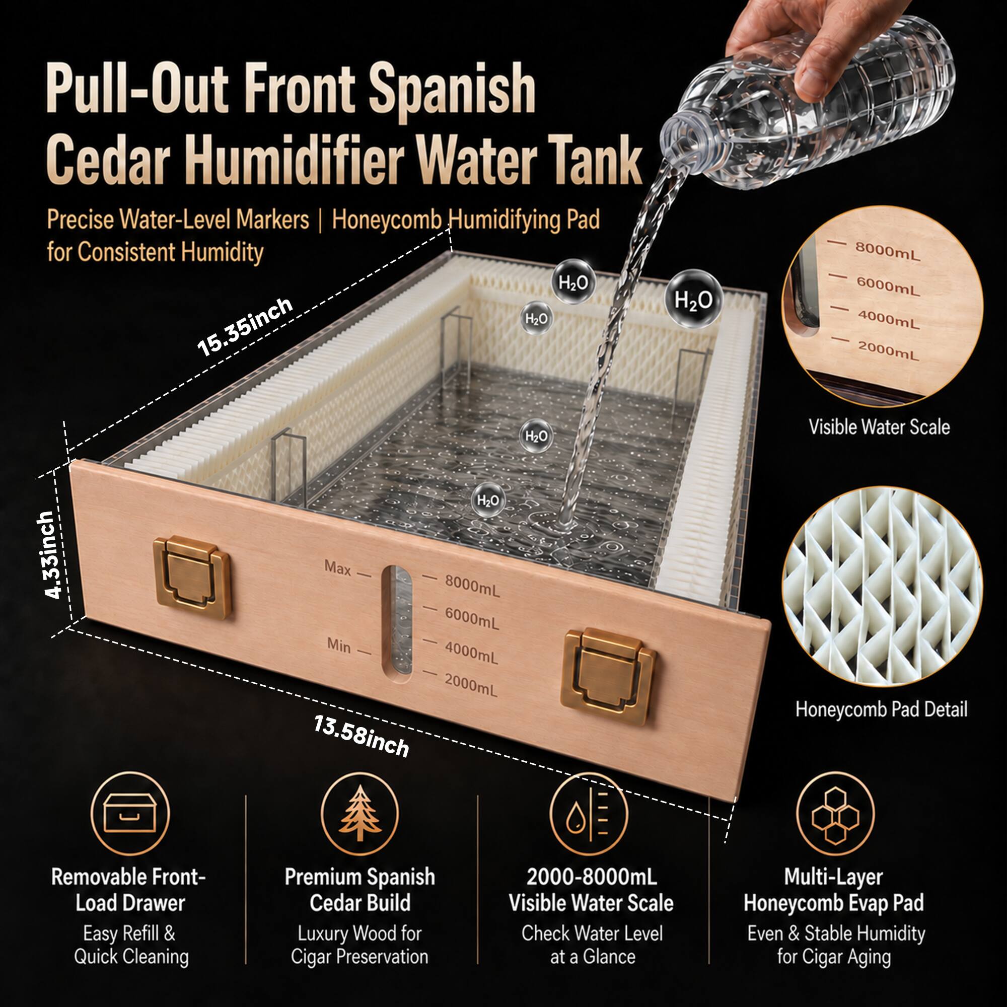 Pull-Out Front Spanish Cedar Humidifier Water Tank Precise Water-Level Markers Honeycomb Humidifying Pad for Consistent Humidity

- 15.35 inch
- 4.33 inch
- 13.58 inch

- Max 8000mL
- 6000mL
- 4000mL
- 2000mL

- Visible Water Scale
- Honeycomb Pad Detail

- Removable Front-Load Drawer
- Easy Refill & Quick Cleaning

- Premium Spanish Cedar Build
- Luxury Wood for Cigar Preservation

- 2000-8000mL Visible Water Scale
- Check Water Level at a Glance

- Multi-Layer Honeycomb Evap Pad
- Even & Stable Humidity for Cigar Aging