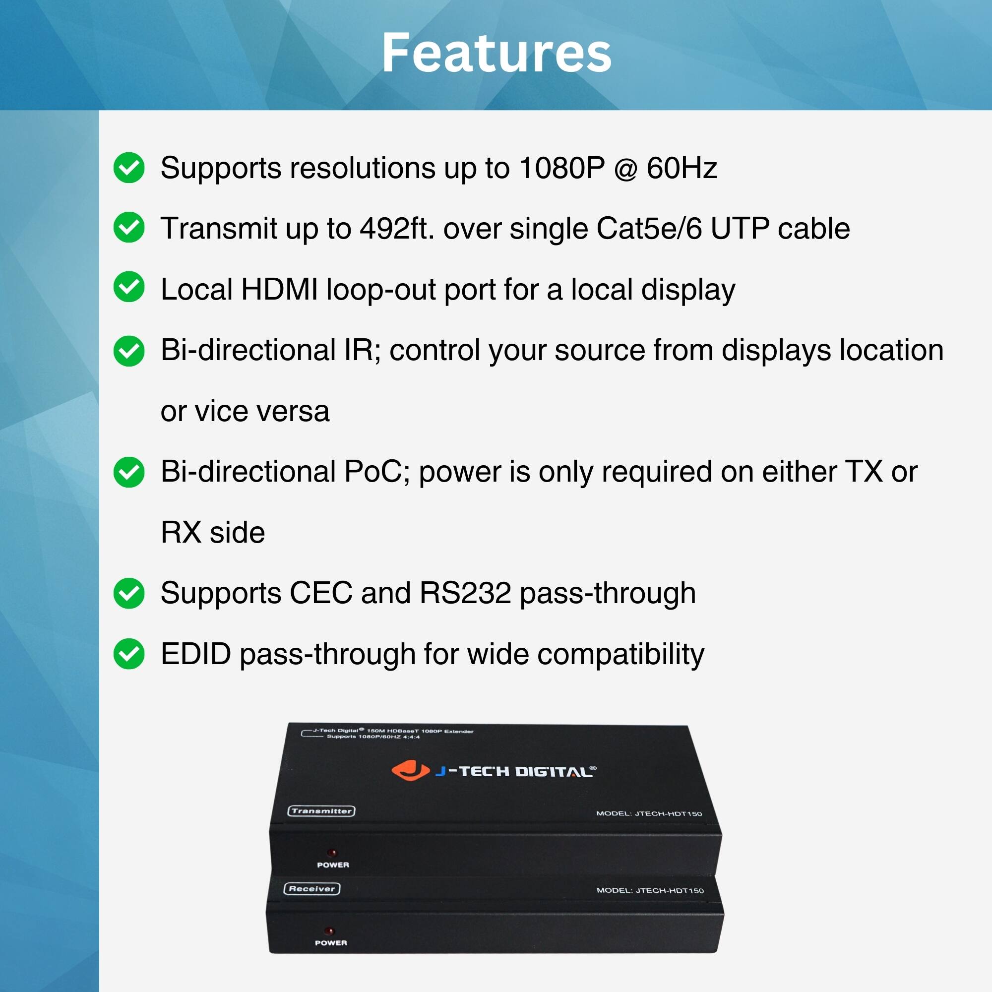 Features

- Supports resolutions up to 1080P @ 60Hz
- Transmit up to 492ft. over single Cat5e/6 UTP cable
- Local HDMI loop-out port for a local display
- Bi-directional IR; control your source from displays location or vice versa
- Bi-directional PoC; power is only required on either TX or RX side
- Supports CEC and RS232 pass-through
- EDID pass-through for wide compatibility

J-TECH DIGITAL  
Transmitter  
Receiver  
MODEL: JTECH-HDT150