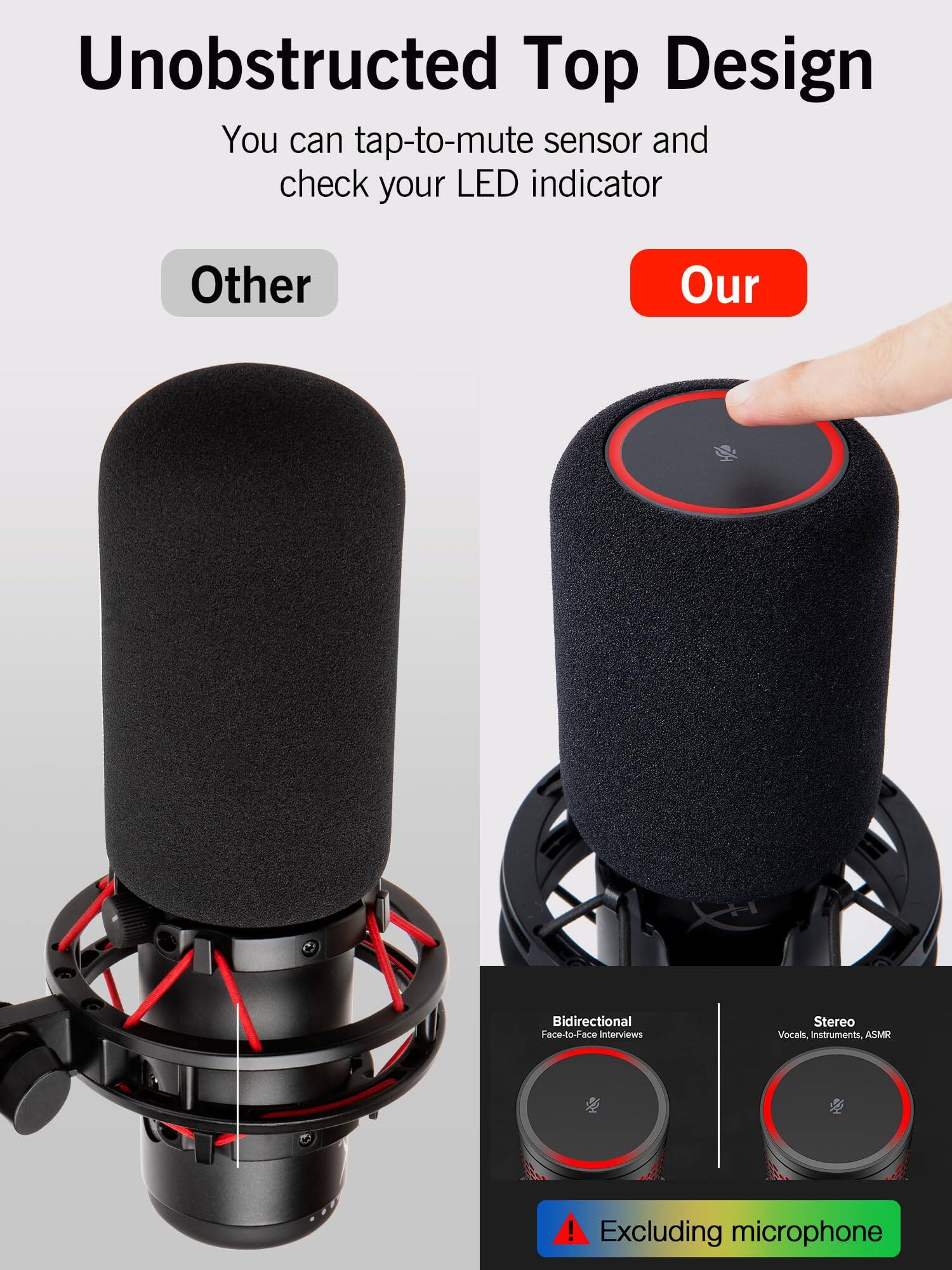 Unobstructed Top Design  
You can tap-to-mute sensor and check your LED indicator  

Other  
Our  

Bidirectional  
Face-to-face Interviews  

Stereo  
Vocals, Instruments, ASMR  

Excluding microphone