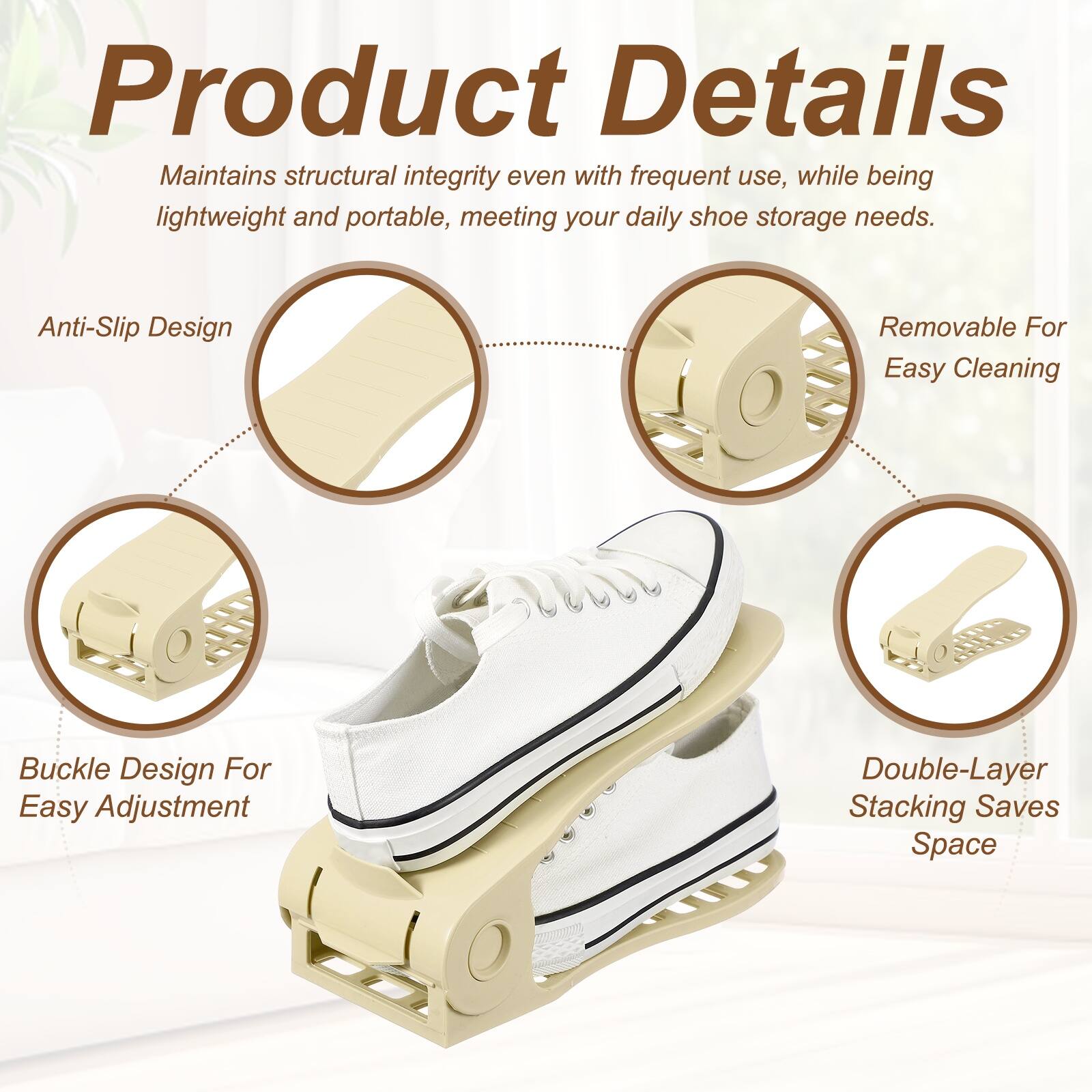 Product Details

Maintains structural integrity even with frequent use, while being lightweight and portable, meeting your daily shoe storage needs.

Anti-Slip Design

Removable For Easy Cleaning

Buckle Design For Easy Adjustment

Double-Layer Stacking Saves Space