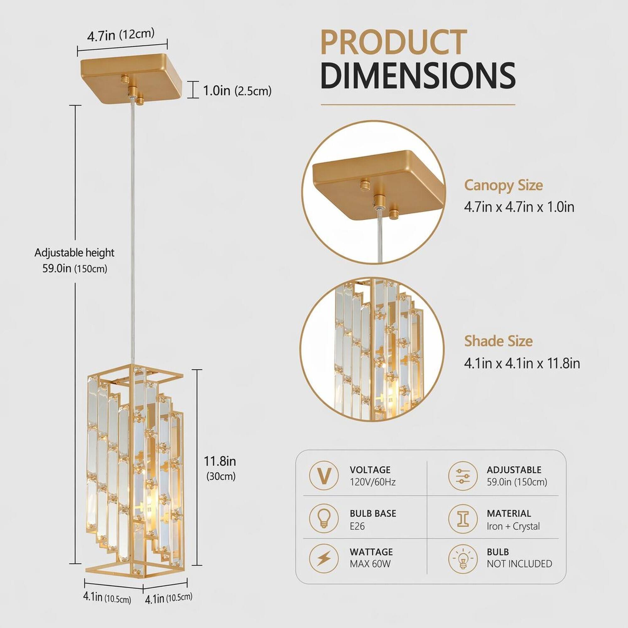 4.7in (12cm)  
PRODUCT DIMENSIONS 1.0in (2.5cm)  
Canopy Size 4.7in X 4.7in X 1.0in  
Adjustable height 59.0in (150cm)  
Shade Size 4.1in X 4.1in X 11.8in  
11.8in (30cm)  
VOLTAGE 120V/60Hz  
ADJUSTABLE 59.0in (150cm)  
BULB BASE E26  
MATERIAL Iron + Crystal  
WATTAGE MAX 60W  
BULB NOT INCLUDED  
4.1in (10.5cm)  
4.1in (10.5cm)