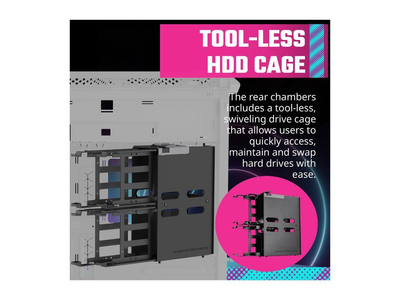 TOOL-LESS HDD CAGE

The rear chambers include a tool-less, swiveling drive cage that allows users to quickly access, maintain and swap hard drives with ease.