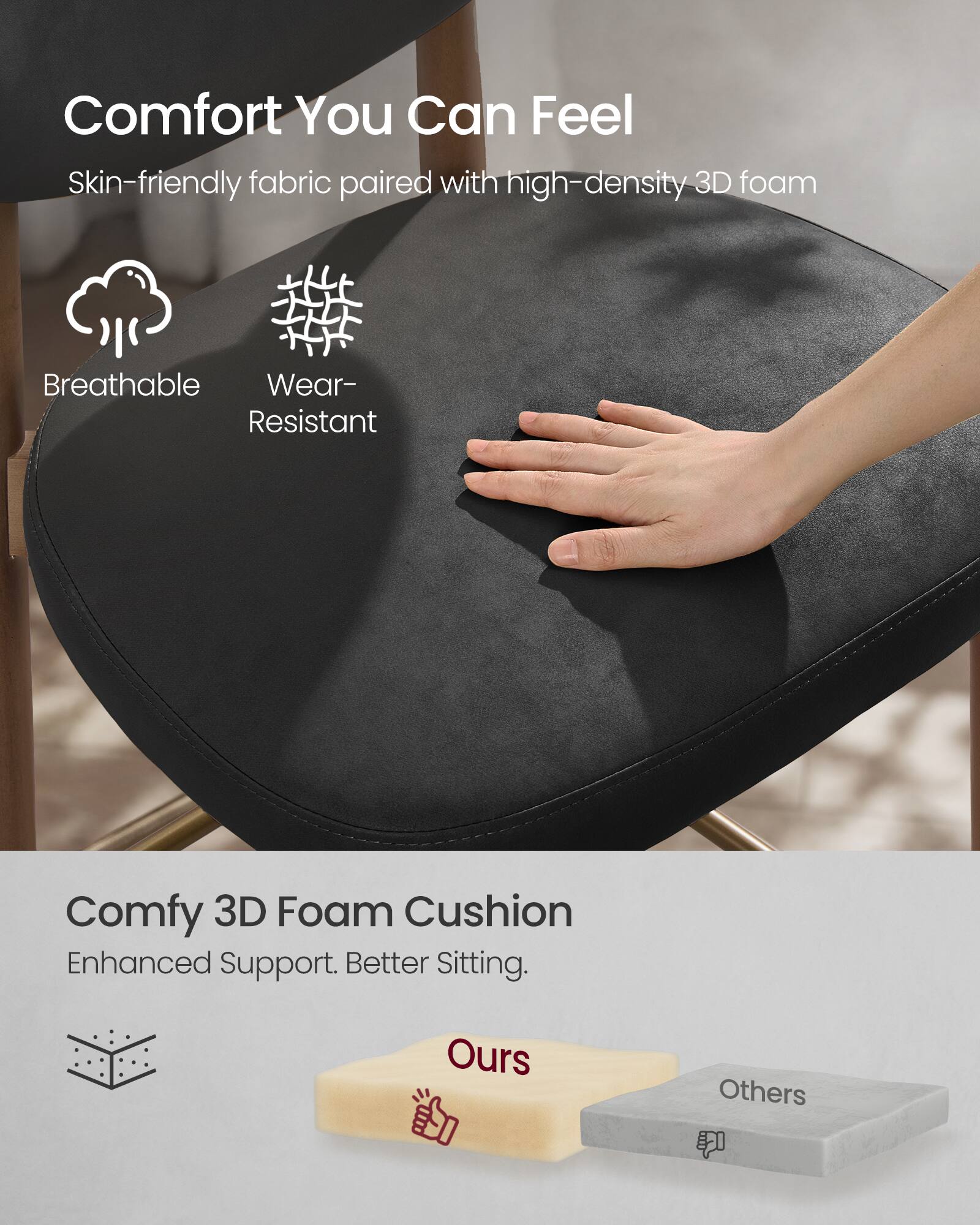 Comfort You Can Feel  
Skin-friendly fabric paired with high-density 3D foam  
Breathable  
Wear-Resistant  

Comfy 3D Foam Cushion  
Enhanced Support. Better Sitting.  
Ours  
Others