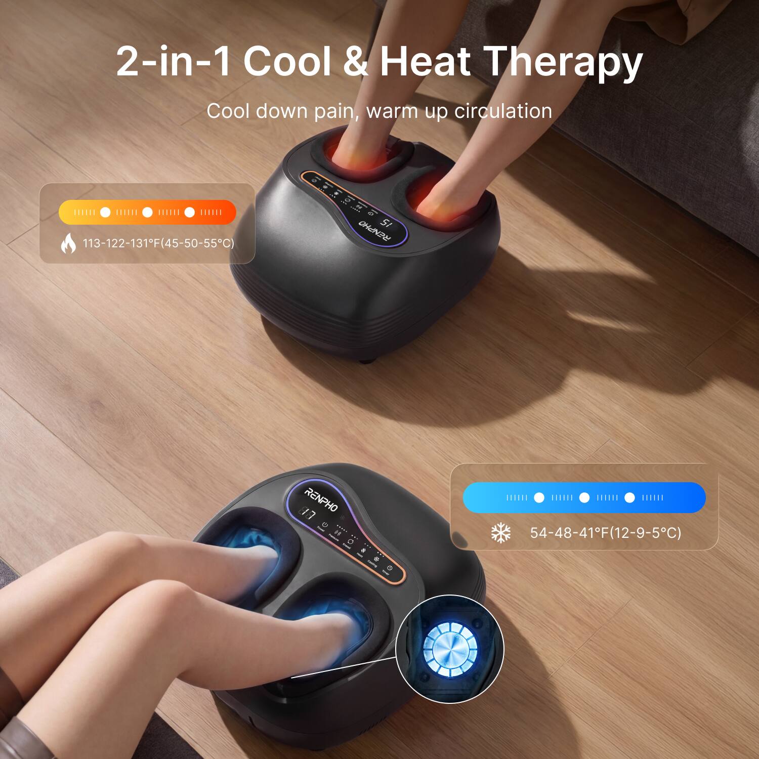 2-in-1 Cool & Heat Therapy  
Cool down pain, warm up circulation  

113-122-131°F (45-50-55°C)  

12 RENPHO  

54-48-41°F (12-9-5°C)