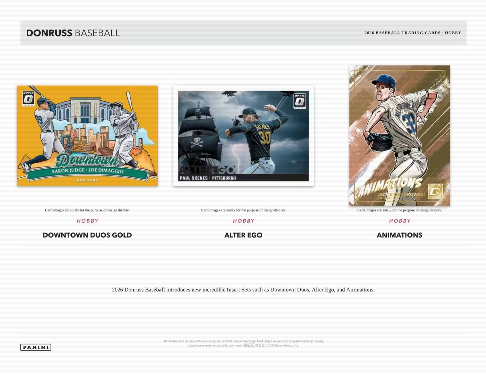 DONRUSS BASEBALL  
2026 BASEBALL TRADING CARDS - HOBBY  

Downtown  
AARON JUDGE - JOE DIMAGGIO  
NEW YORK  

PAUL SKENES - PITTSBURGH  

Card images are solely for the purpose of design display.  
HOBBY  
DOWNTOWN DUOS GOLD  

Card images are solely for the purpose of design display.  
HOBBY  
ALTER EGO  

Card images are solely for the purpose of design display.  
HOBBY  
ANIMATIONS  

2026 Donruss Baseball introduces new incredible Insert Sets such as Downtown Duos, Alter Ego, and Animations!  

PANINI