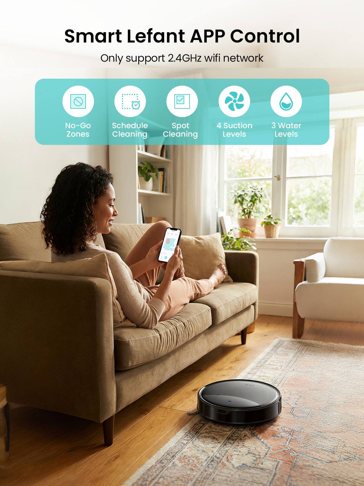 Smart Lefant APP Control  
Only support 2.4GHz wifi network  

- No-Go Zones  
- Schedule Cleaning  
- Spot Cleaning  
- 4 Suction Levels  
- 3 Water Levels