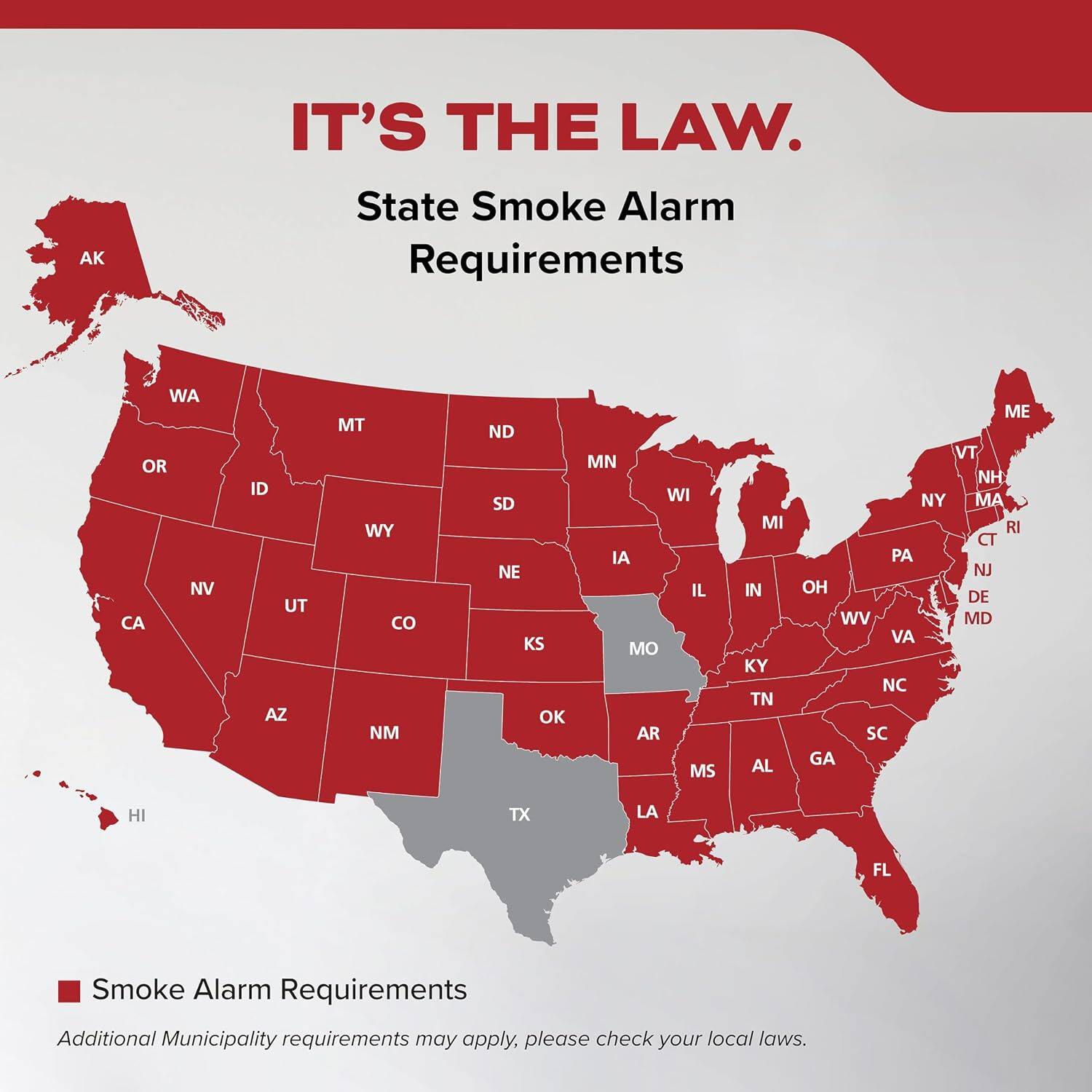IT'S THE LAW.  
State Smoke Alarm Requirements

AK  
WA OR NV CA  
ID UT AZ  
MT WY NM  
ND SD NE KS OK  
MN WI IA IL MO AR MS  
MI IN KY TN AL  
ME VT NH NY MA RI CT PA NJ OH DE WV MD VA NC SC GA  
HI  
TX  
LA  
FL

Smoke Alarm Requirements  
Additional Municipality requirements may apply, please check your local laws.