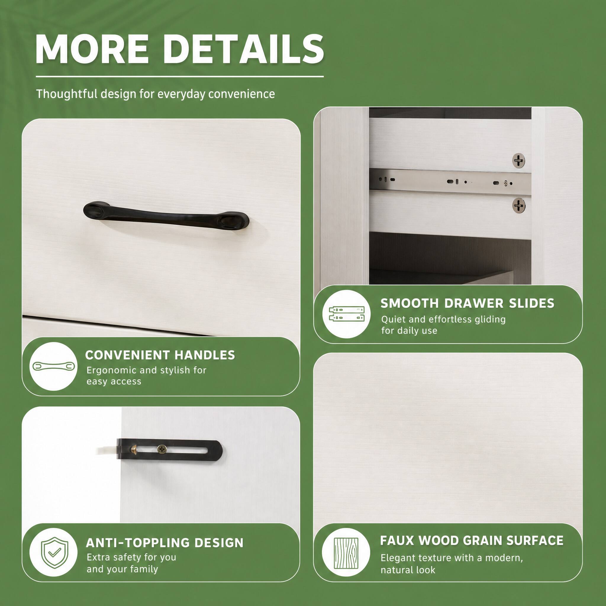 MORE DETAILS  
Thoughtful design for everyday convenience  

SMOOTH DRAWER SLIDES  
Quiet and effortless gliding for daily use  

CONVENIENT HANDLES  
Ergonomic and stylish for easy access  

ANTI-TOPPLING DESIGN  
Extra safety for you and your family  

FAUX WOOD GRAIN SURFACE  
Elegant texture with a modern, natural look