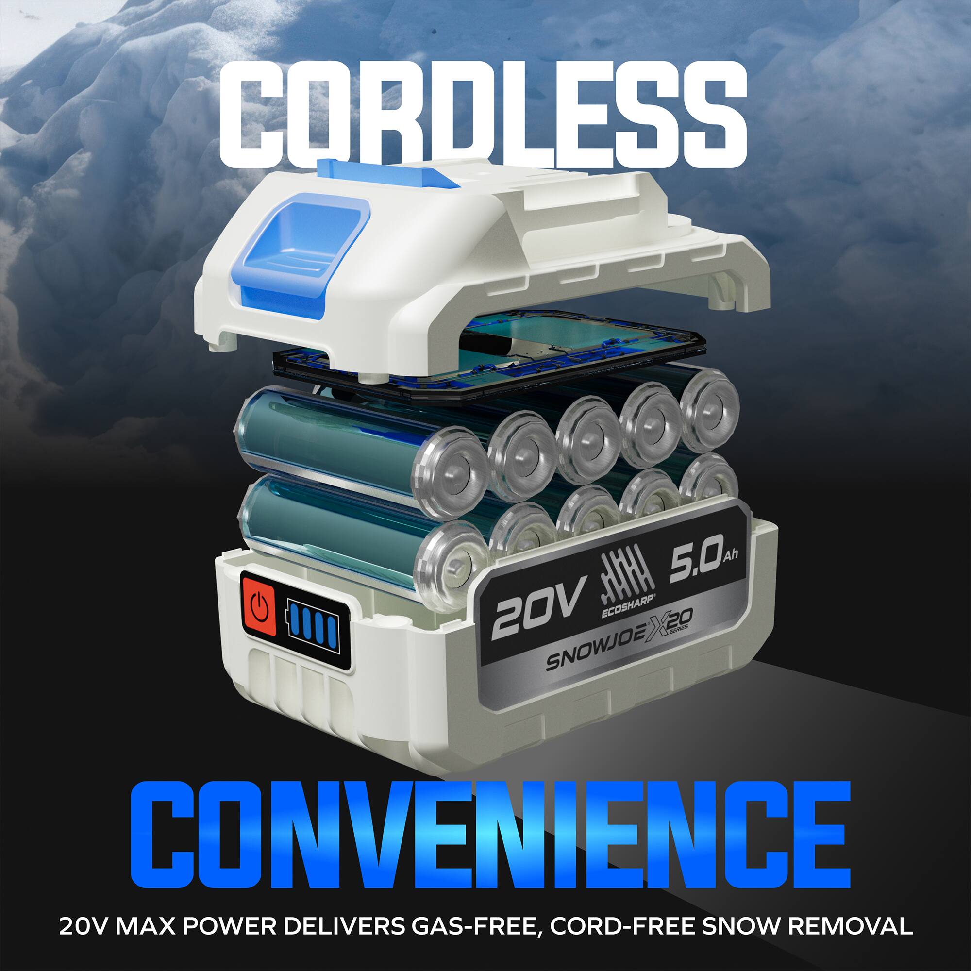 CORDLESS  
ECOSHARP 20V 5.0 Ah  
SNOWJOE  
CONVENIENCE  
20V MAX POWER DELIVERS GAS-FREE, CORD-FREE SNOW REMOVAL