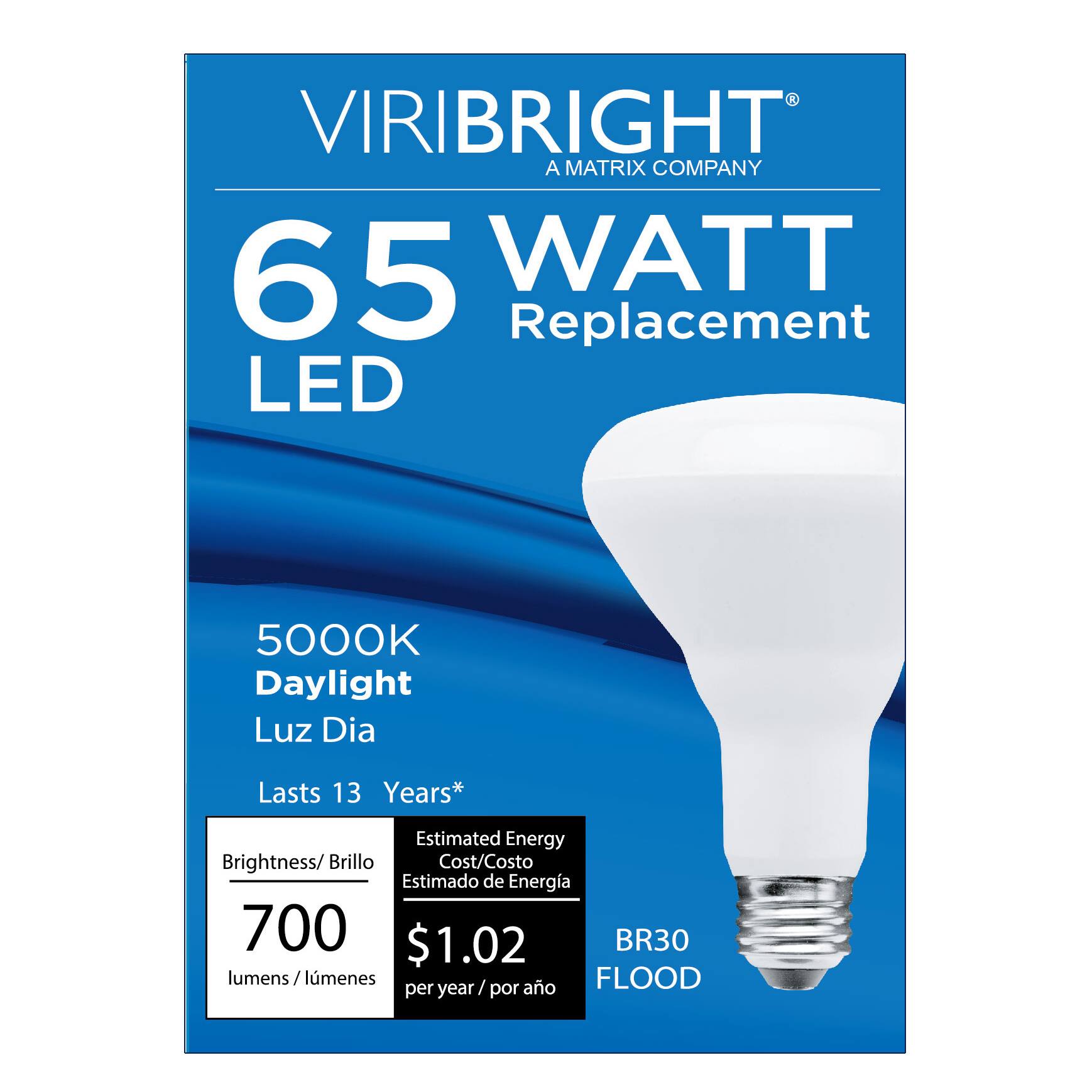 VIRIBRIGHT  
A MATRIX COMPANY  

65 WATT Replacement LED  

5000K Daylight  
Luz Día  

Lasts 13 Years*  

Brightness/Brillo  
700 lumens/lúmenes  

Estimated Energy Cost/Costo Estimado de Energía  
$1.02 per year/por año  

BR30 FLOOD