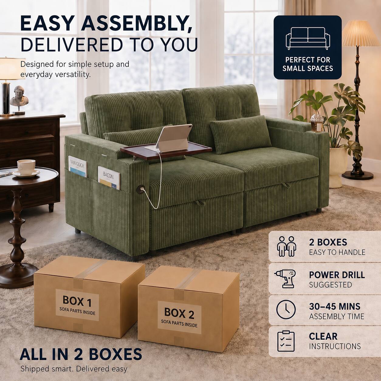EASY ASSEMBLY, DELIVERED TO YOU  
Designed for simple setup and everyday versatility.  

PERFECT FOR SMALL SPACES  

VAN GOGH  
BACON  

2 BOXES  
EASY TO HANDLE  

BOX 1  
SOFA PARTS INSIDE  

BOX 2  
SOFA PARTS INSIDE  

ALL IN 2 BOXES  
Shipped smart. Delivered easy  

POWER DRILL SUGGESTED  
30-45 MINS ASSEMBLY TIME  
CLEAR INSTRUCTIONS