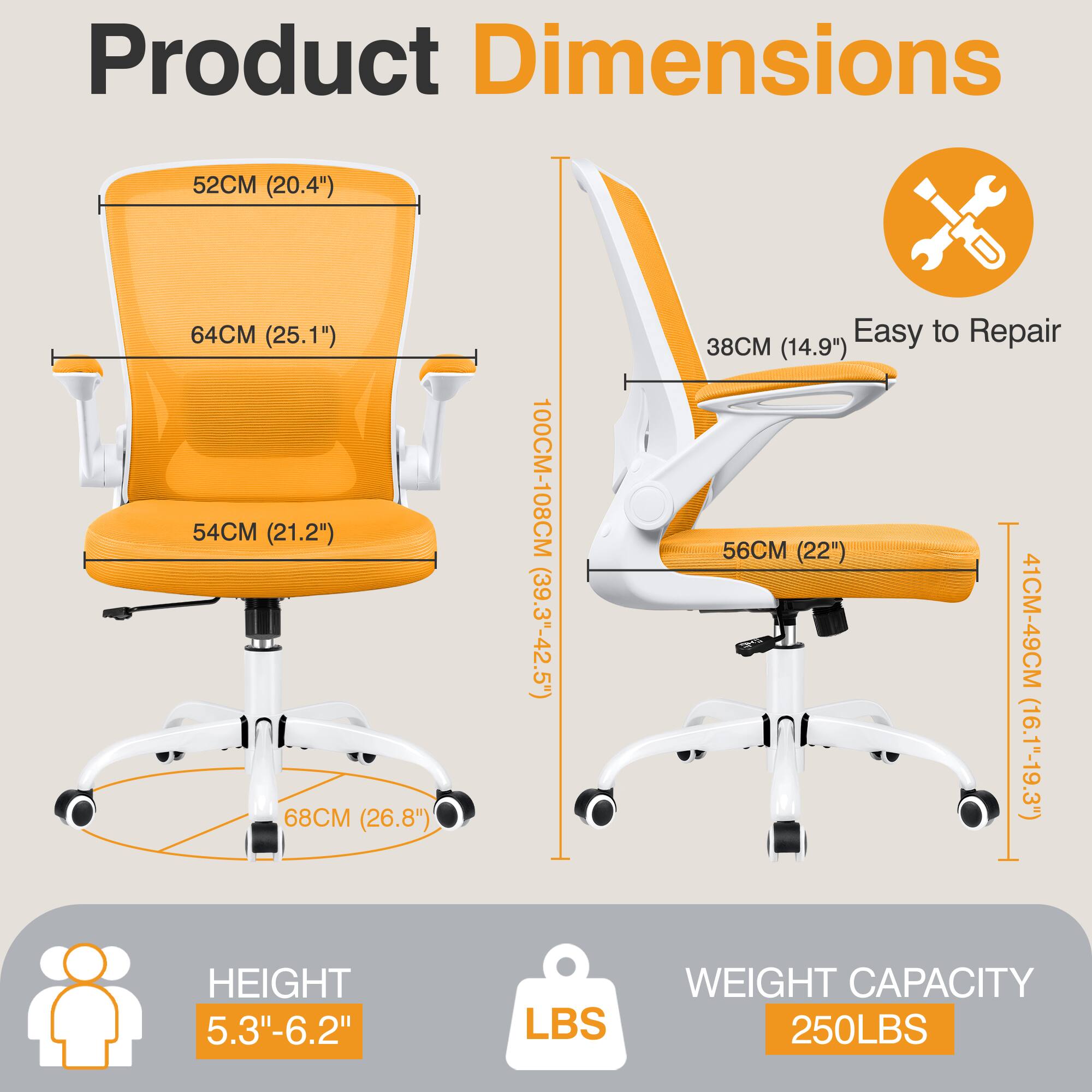 Product Dimensions  
- 52CM (20.4")  
- 64CM (25.1")  
- 54CM (21.2")  
- 68CM (26.8")  
- 100CM-108CM (39.3"-42.5")  

Easy to Repair  
- 38CM (14.9")  
- 56CM (22")  
- 41CM-49CM (16.1"-19.3")  

HEIGHT  
- 5.3"-6.2"  

WEIGHT CAPACITY  
- 250LBS