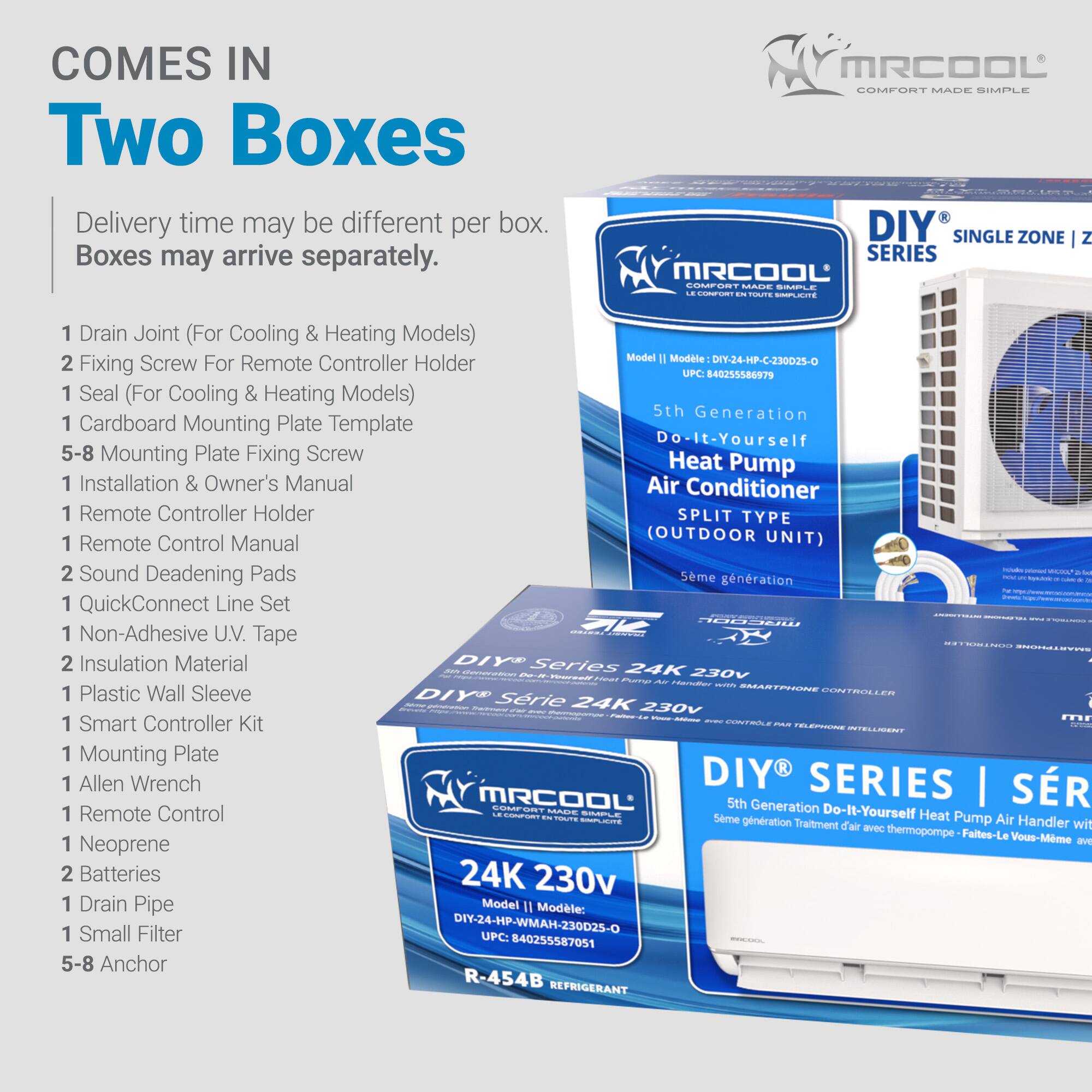 COMES IN Two Boxes  
Delivery time may be different per box. Boxes may arrive separately.  

MRCOOL COMFORT MADE SIMPLE  
DIY SINGLE ZONE Z SERIES  
MRCOOL Cn ULHE - CO - 1  

Model Modele DIY-24-HP-C-230025-O  

1. Drain Joint (For Cooling & Heating Models)  
2. Fixing Screw For Remote Controller Holder  
1. Seal (For Cooling & Heating Models)  
1. Cardboard Mounting Plate Template  
5-8 Mounting Plate Fixing Screw  
1. Installation & Owner's Manual  
1. Remote Controller Holder  
1. Remote Control Manual  
2. Sound Deafening Pads  
1. QuickConnect Line Set  
1. Non-Adhesive UV. Tape  
2. Insulation Material  
1. Plastic Wall Sleeve  
1. Smart Controller Kit  
1. Mounting Plate  
1. Allen Wrench  
1. Remote Control  
1. Neoprene  
2. Batteries  
1. Drain Pipe  
1. Small Filter  
5-8 Anchor  

DIY SERIES  
24K 230v  
SMARTPIONE  
DIY SERIES SR  
5th Generation