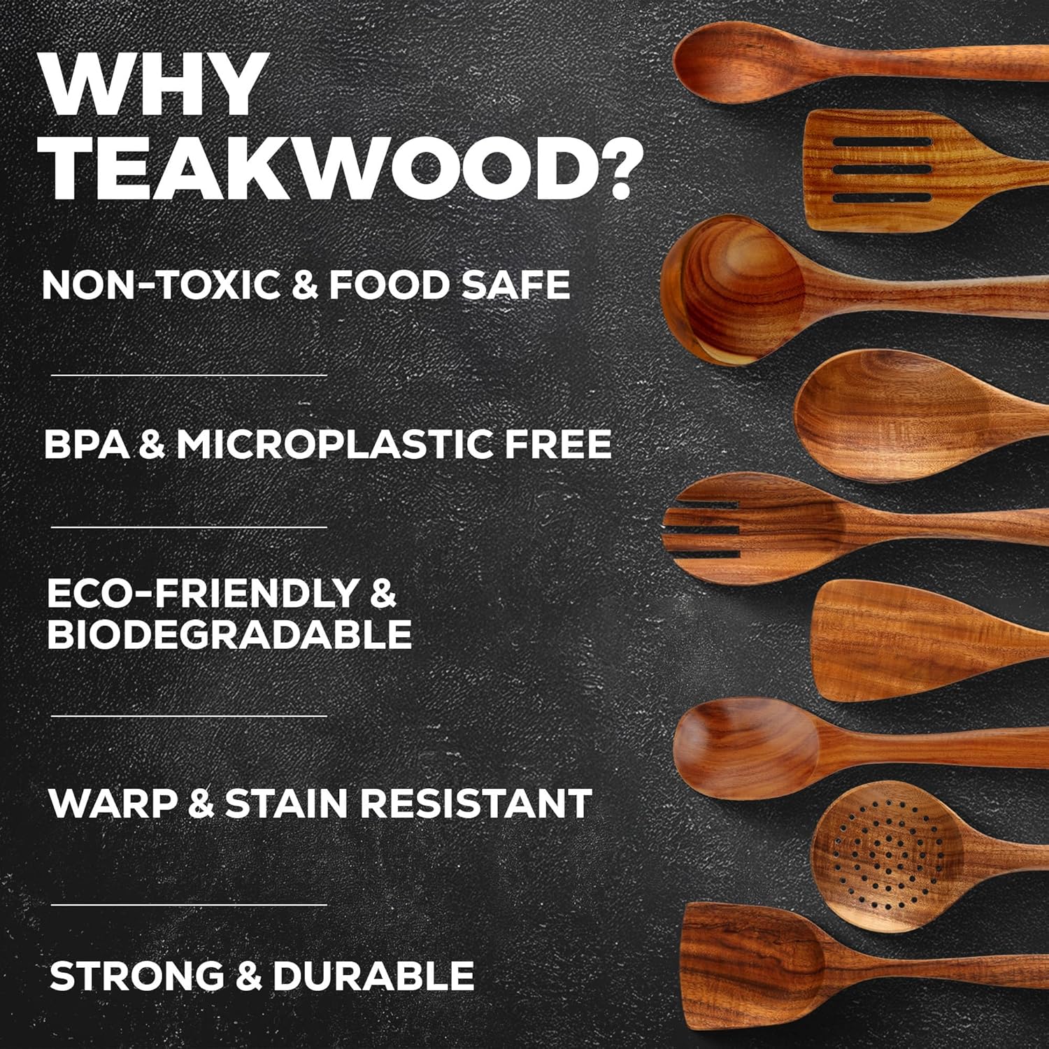 WHY TEAKWOOD?  
NON-TOXIC & FOOD SAFE  
BPA & MICROPLASTIC FREE  
ECO-FRIENDLY & BIODEGRADABLE  
WARP & STAIN RESISTANT  
STRONG & DURABLE