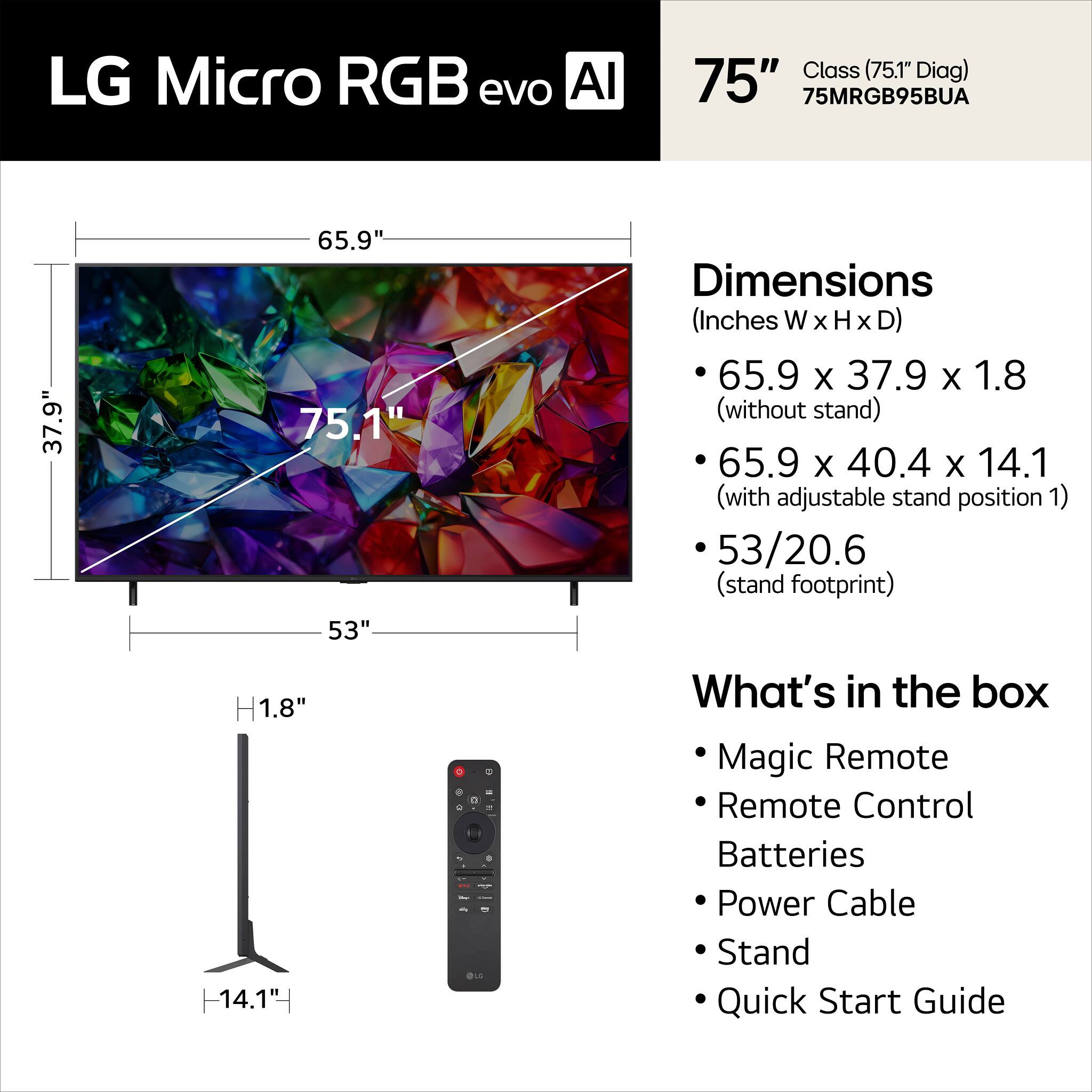 LG Micro RGB evo AI 75" Class (75.1" Diag) 75MRGB95BUA

Dimensions (Inches W x H x D)
- 65.9 x 37.9 x 1.8 (without stand)
- 65.9 x 40.4 x 14.1 (with adjustable stand position 1)
- 53/20.6 (stand footprint)

What's in the box
- Magic Remote
- Remote Control
- Batteries
- Power Cable
- Stand
- Quick Start Guide
