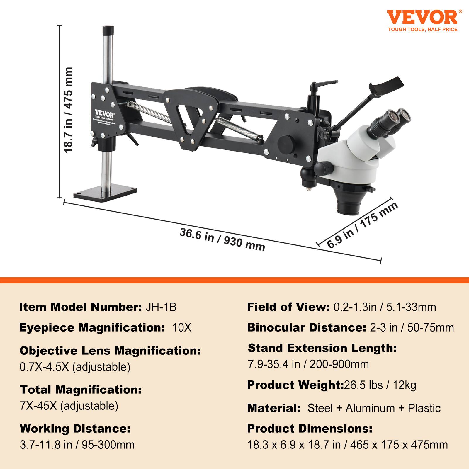 VEVOR TOUGH TOOLS, HALF PRICE

Item Model Number: JH-1B

Field of View: 0.2-1.3 in / 5.1-33 mm

Eyepiece Magnification: 10X

Objective Lens Magnification: 0.7X-4.5X (adjustable)

Total Magnification: 7X-45X (adjustable)

Working Distance: 3.7-11.8 in / 95-300 mm

Binocular Distance: 2-3 in / 50-75 mm

Stand Extension Length: 7.9-35.4 in / 200-900 mm

Product Weight: 26.5 lbs / 12 kg

Material: Steel + Aluminum + Plastic

Product Dimensions: 18.3 x 6.9 x 18.7 in / 465 x 175 x 475 mm