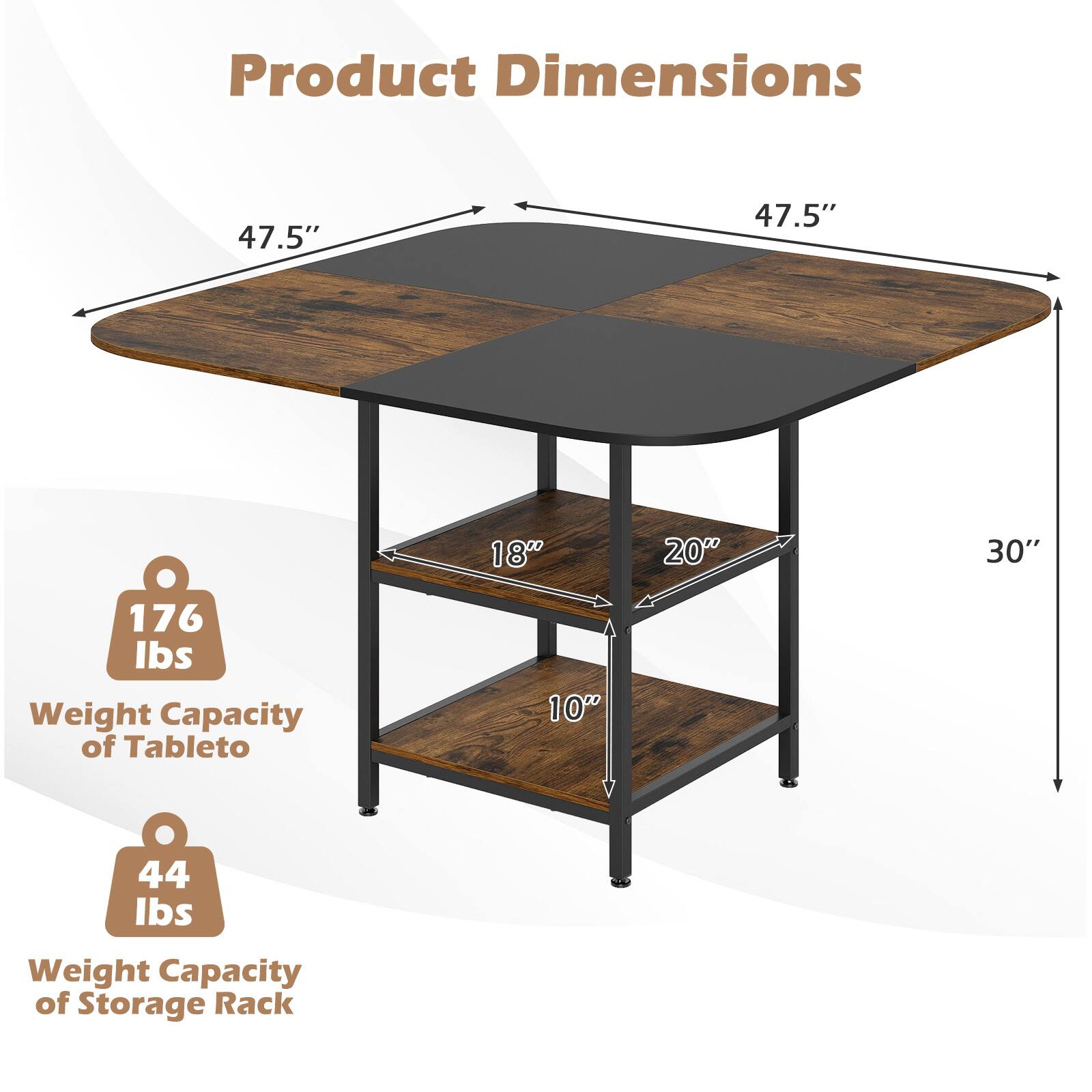 Product Dimensions

- 47.5" (Width)
- 47.5" (Length)
- 30" (Height)
- 18" (Storage Rack Shelf 1)
- 20" (Storage Rack Shelf 2)
- 10" (Storage Rack Shelf 3)

Weight Capacity

- 176 lbs (Tabletop)
- 44 lbs (Storage Rack)