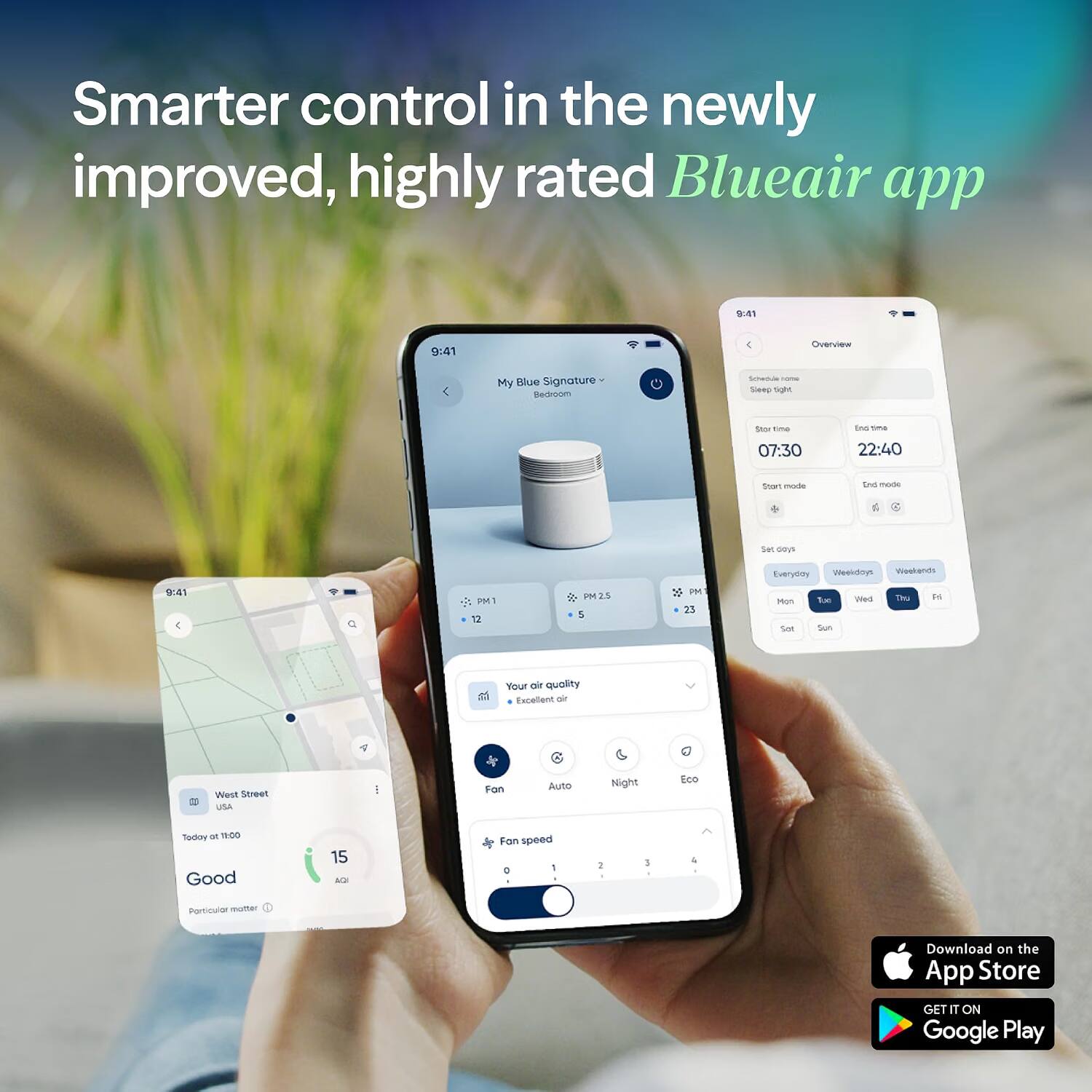 Smarter control in the newly improved, highly rated Blueair app

9:41
9:41

Overview
My Blue Signature Bedroom
Schedule home Sleep tight
Start time
07:30
End time
22:40
Start mode
End mode
Set days
Everyday
Weekdays Weekends
9:41
PM1 12
PM2S 5
PM 23
Mon Sun
Tue Sun
Wed
Thu
Fri
Your air quality Excellent air
West Street USA
Fan
Auto
Night
Eco
Today at 11:00 Good
15 AQI
Fan speed 0 1
2
3
4
Particular matter

Download on the App Store
GET IT ON Google Play
