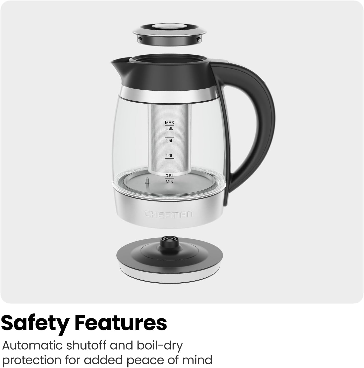 MAX 1.8L  
1.5L  
1.0L  
0.5L MIN  
CHEFMAN  

Safety Features  
Automatic shutoff and boil-dry protection for added peace of mind
