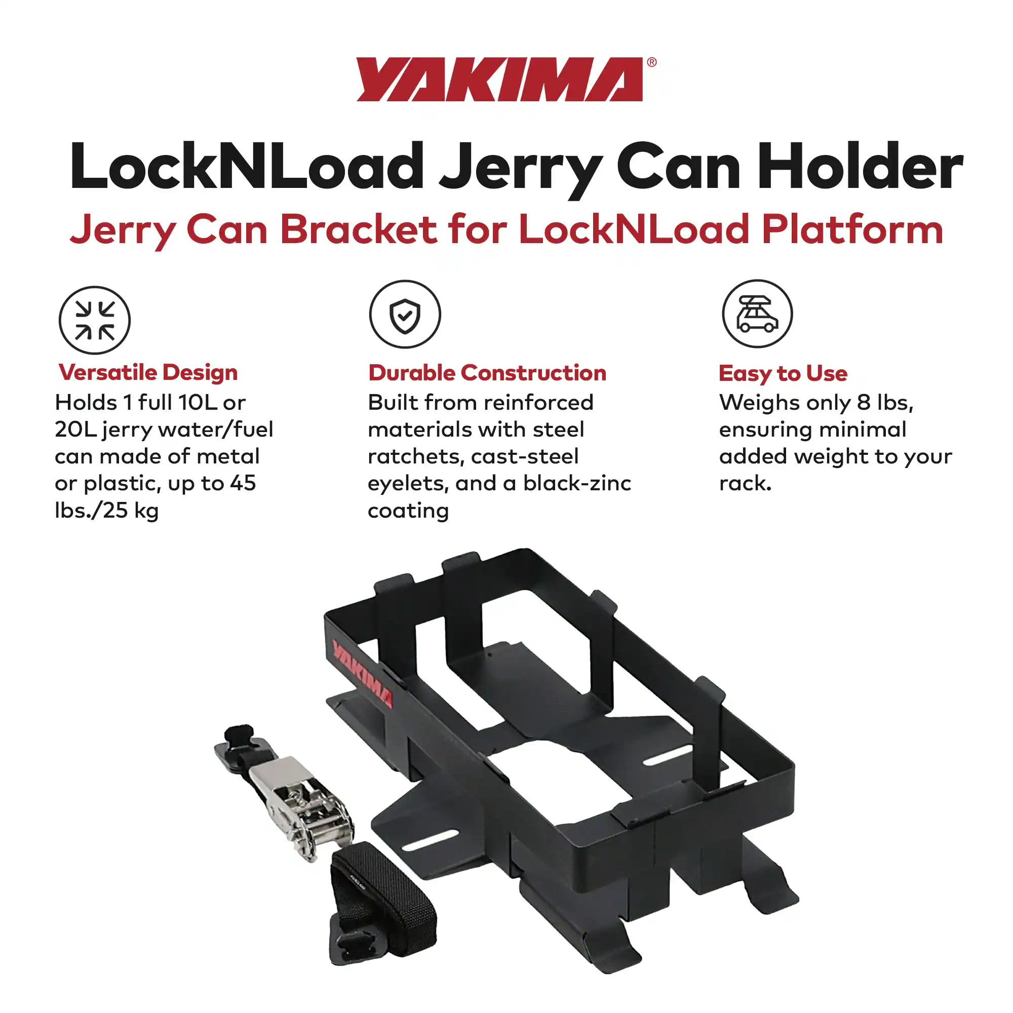 YAKIMA LockNLoad Jerry Can Holder  
Jerry Can Bracket for LockNLoad Platform  

Versatile Design  
Holds 1 full 10L or 20L jerry water/fuel can made of metal or plastic, up to 45 lbs./25 kg  

Durable Construction  
Built from reinforced materials with steel ratchets, cast-steel eyelets, and a black-zinc coating  

Easy to Use  
Weighs only 8 lbs, ensuring minimal added weight to your rack.