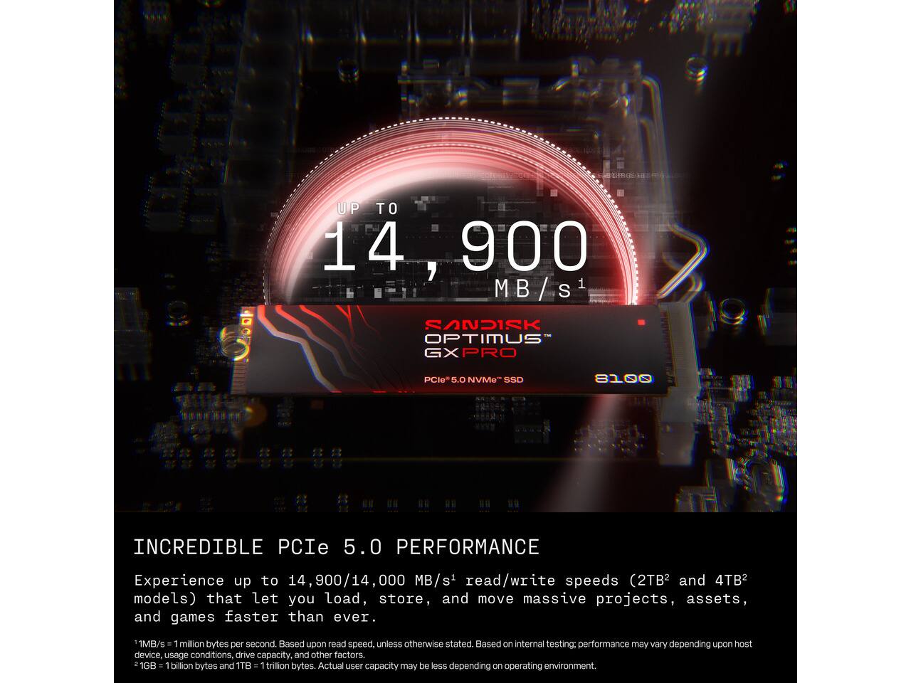 UP TO 14,900 MB/S

SANDISK OPTIMUS GXPRO
PCIe 5.0 NVMe SSD

INCREDIBLE PCIe 5.0 PERFORMANCE

Experience up to 14,900/14,000 MB/s read/write speeds (2TB and 4TB models) that let you load, store, and move massive projects, assets, and games faster than ever.

1MB/s = 1 million bytes per second. Based upon read speed, unless otherwise stated. Based on internal testing; performance may vary depending upon host device, usage conditions, drive capacity, and other factors. 2 1GB = 1 billion bytes and 1TB = 1 trillion bytes. Actual user capacity may be less depending on operating environment.